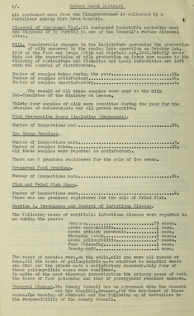 All condemned meat from the Slaughterhouse is collected by a fertiliser making firm from Newport.*. ^ Disposal of Condemned Food,All condemned foodstuffs excluding meat are disposed of by burying in one of the Council’s refuse disposal sites• Milk, Considerable changes in the legislature governing the production of milk occurred by the coming into operation on October 1st, 1949 of the Pood and Drugs (Milk and Dairies) Act,1944,Briefly under this Act the supervision of milk production on farms now oasses to the Ministry of Agriculture and Fisheries and Local Authorities are left with the control of distributors. Number of samples taken during the year,,,,,,,,,, .,.,,.52, Number of samples satisfactory, 48, Number of samples unsatisfactory •.••.,.•••4, The result of all these samples were sent to the Milk Sub-Committee of the Ministry at Brecon, Thirty four samples of milk were submitted during the year for the presence of tuberculosis and all proved negative. Food Preparation Rooms (including bakehouses). Number of inspections made,,,..,,, ,.,,,29, Ice Cream Premises. Number of inspections made ...,6, Number of sample s taken, ••••••••. .12, All these samples were reported as satisfactory. There are 8 premises registered for the sale of ice cream. Preserved Food Premises, Number of inspections made. 29, Fish and Fried Fish Shops. Nimiber of inspections made,..,.,..,,,.,..,,... ,2, There was one premises registered for the sale of fried fish. Section 6. Prevalence and Control of Infectious Disease. The following cases of notifiable infectious disease were reported to me during the year:- Feasle s. .79 cases• Acute encephalitis......... 1 case. Acute primary pneumonia 1 case. Whooping Cough. .............5 cases. Acute poliomyelitis .....7 cases. Food Poisoning,....................1 case. Paratyphoid ....1 case. The cases of measles were,on the whole,mild and were all nursed at home,All the cases of poliomyleitis were admitted to hospital where one died and the others made a satisfactory recovery•Only four of these poliomyelitis cases were confirmed. In spite of the most thorough investigation the primary cause of both the cases of food poisoning and that of paratyphoid remained unknown. Venereal Disease.The County Council has an agreement with the General and Eye Hospital,Swansea,for the treatment of these cases.The tracing of contacts and the following up of defaulters is the responsibility of the County Council,