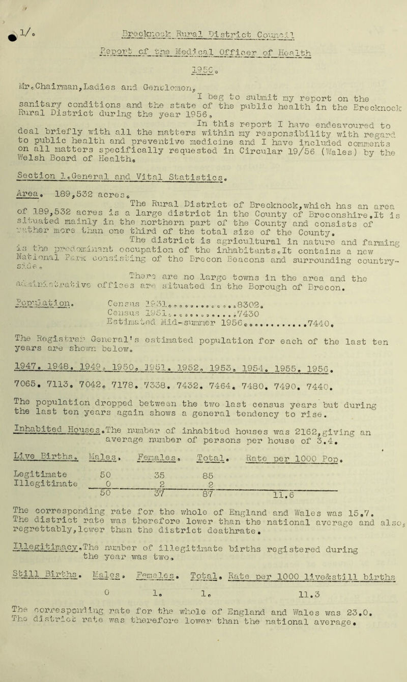 MreChairman,Ladies and. Gen'clomon, ., I beg to submit my report on the sanioary conditions and the state of the public health in the Brecknock Rural District during the year 1956, In this report I have endeavoured to deal briefly with all the matters within my responsibility with regard to public health and preventive medicine and I have included comment's ' on all matters specifically requested in Circular 19/56 (Wales) bv the Welsh Board of Health,, J Section lcGeneral and Vital Statisticse Area , 189,532 acres* THo Rural District of Brecknock,which has an area of 189,532 acres is a large district in the County of Breconshire.lt is situated mainly In the northern part of the County and consists of rather more than one third of the total size of the County. The district is agricultural in nature and famine xs^the predominant occupation of the inhabitantscIt contains a new National Bark consisting of the Brecon beacons and surrounding country- a >-1; n 1 n i a t r a t i v e There are no large towns In the area and the offices are situated In the Borough of Brecon. /op’i atp oil. Census 1931.*..........,8302. CcUlSU 'j j « t 4 g suss. • 09 i 4b 0 E s t Ima t ed Mid - sumne r 19 5 6 c . 7440. The Registrar General’s estimated population for each of the last ten years are shown below. lgA8., 19i9g 1950o J951» 1952. 1953, 1954. 1955. 195G. 7065. 7113, 7042, 7178. 7338. 7432. 7464. 7480. 7490. 7440. The population dropped between the two last census years but during the last ten years again shows a general tendency to rise. iBR-iM/ed Houses .The number of inhabited houses was 2162,giving an average number of persons per house of 3.4. ths . Males , Females . Total. Rate per 1000 Pop. Legitimate 50 35 85 Illegitimate 0 2 2 50 37 87 TIT6 The corresponding rate for the whole of England and Wales was 15,7. ihe district rate was therefore lower than the national average and also regrettably,lower than the district deathrate. -I-j-Qgit-i.macy.The number of illegitimate births registered during the year was two, Males* Females. Total, Rate per 1000 llve&stlll births 0 1. 1* 11.3 The corresponding rate for the whole of England and Wale The disjrj.ee rate was therefore lower than the national s was 23.0, average.