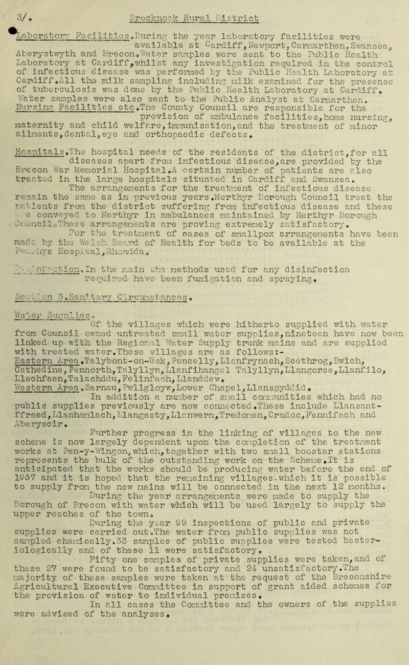 ^Laboratory Facilities .During the year laboratory facilities were available at Cardiff,Newport,Carmarthen,Swansea^ Aberystwyth and Brecon.Water samples were sent to the Public Health Laboratory at Cardiff,whilst any investigation required in the control of infectious disease was performed by the Public Health Laboratory at Cardiff.All the milk sampling including milk examined for the presence of tuberculosis was done by the Public Health Laboratory at Cardiff. Water samples were also sent to the Public Analyst at Carmarthen. Nursing Facilities etc.The County Council are responsible for the provision of ambulance facilities,home nursing, maternity and child welfare,immunisation,and the treatment of minor ailments,dental,eye and orthopaedic defects. Hospitals.The hospital needs of the residents of the district,for all diseases apart from infectious disease,are provided by the Brecon War Memorial Hospital.A certain number of patients are also treated in the large hospitals situated in Cardiff and Swansea. The arrangements for the treatment of infectious disease remain the same as in previous years.Merthyr Borough Council treat the patients from the district suffering from infectious disease and these • e conveyed to Merthyr in ambulances maintained by Merthyr Borough CouncilpThe£9 arrangements are proving extremely satisfactory. For the treatment of oases of smallpox arrangements have been made by the Welsh Board of Health for beds to be available at the Penrhys Hospital,Rhondda0 nfoction. In the main the methods used for any disinfection required have been fumigation and spraying. Soot.'.on 5 oSanitary Circumstances . Water Suppl ies * Of the villages which were hitherto supplied with water from Council owned untreated small water supplies,nineteen have now been linked up with the Regional Water Supply trunk mains and are supplied with treated water.These villages are as follows Eastern Area .Talybont-on-IJsk, Pencelly. Llanf rynach, Scethrog, Bwlch, Cathedine,Pennorth,Talyllyn,Llanfihangel Talyllyn,Llangorse,Llanfilo, Llechfaen,Talachddu,Felinfach,Llanddew. Western Area.Sarnau,Pwllgloyw,Lower Chapel,Llanspyddid• In addition a number of small communities which had no public supplies previously are now connected.These include Llansant- ffraed,Llanhamlach,Llangasty,Llanwern,Tredonen,Cradoc,Pennifach and Aberyscir• Further progress in the linking of villages to the new scheme is now largely dependent upon the completion of the treatment works at Pen-y-Wingon,which,together with two small booster stations represents the bulk of the outstanding work on the Scheme.lt is anticipated that the works should be prodxicing water before the end of 1957 and it is hoped that the remaining villages.which it is possible to supply from the new mains will be connected in the next 12 months. Luring the year arrangements were made to supply the Borough of Brecon with water vihich will be used largely to supply the upper reaches of the town. During the year 99 inspections of public and private supplies were carried oiit.The water from public supplies was not sampled chemically.33 samples of public supplies were tested bacter- iologicaliy and of these 11 were satisfactory. Fifty one samples of private supplies were taken,and of these 27 were found to be satisfactory and 24 unsatisfactory.The majority of these samples were taken at the request of the Breconshire Agricultural Executive Committee in support of grant aided schemes for the provision of water to individual premises. In all cases the Committee and the owners of the supplies were advised of the analyses.