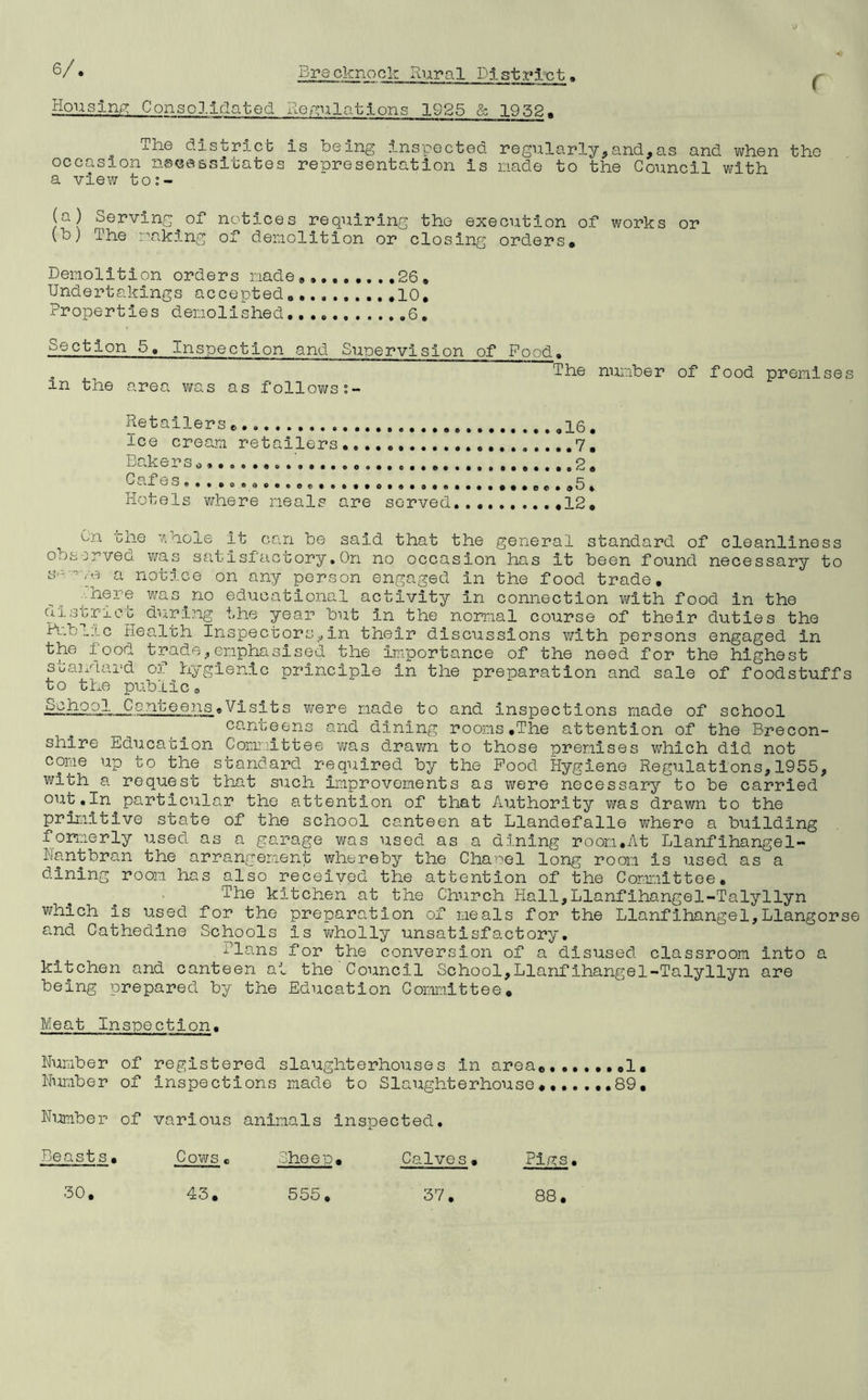 Housing: Consolidated Regulations 1925 & 19 52, xhe district is being inspected regularly,and,as and vi/hen the occasion necessitates representation is nade to the Council with a view to:- (a) Serving^of notices requiring the execution of works or (b) The raking of demolition or closing orders* Demolition orders made*,., 26* Undertakings accepted 10. Properties demolished 6, Section 5, Inspection and Supervision of Food. . The number of food premises m the area was as follows Retailers * ice cream retailers.,... .......7* Bakers*............................. 2* Cul GS •••(!! • » Hotels where meals are served 12. On the whole it can be said that the general standard of cleanliness observed was satisfactory,On no occasion has it been found necessary to s- me a notice on any person engaged in the food trade. 'here was no educational activity in connection with food in the district during the year but in the normal course of their duties the Public Health Inspectors,in their discussions with persons engaged in the food trade,emphasised the importance of the need for the highest standard of hygienic principle in the preparation and sale of foodstuffs to the public, kfjSP °rI Conteens.Visits were made to and inspections made of school canteens and dining rooms.The attention of the Brecon- shire Education Committee was d„rawn to those premises which did not come up to the standard required by the Pood Hygiene Regulations,1955, with a request that such improvements as were necessary to be carried out.In particular the attention of that Authority was drawn to the primitive state of the school canteen at Llandefalle where a building formerly used as a garage was used as a dining room.At Llanfihangel- Nantbran the arrangement whereby the Chapel long room is used as a dining room has also received the attention of the Committee. The kitchen at the Church Hall,Llanfihangel-Talyllyn which is used for the preparation of meals for the Llanfihangel,Llangorse and Cathedine Schools Is wholly unsatisfactory. flans for the conversion of a disused classroom into a kitchen and canteen at the Council School,Llanfihangel-Talyllyn are being prepared by the Education Committee. Meat Inspection. Number of registered slaughterhouses In area........1. Number of Inspections made to Slaughterhouse.......89, Number of various animals inspected. Beasts Cows She e p Calves• Pigs.