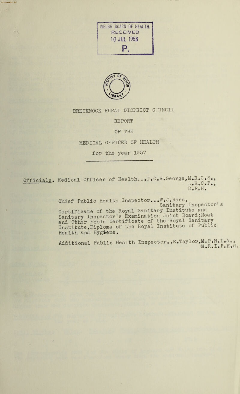 - 4) Officials. WELSH BOARD OF HEALTH. RECEIVED 10 JUL 1958 BRECKNOCK RURAL DISTRICT C UNCIL REPORT OF THE MEDICAL OFFICER OF HEALTH for the year 1957 Medical Officer of Health. .T.C,R.George,M*R#C,S L.ReC.P •» •» D.P.H. Chief Public Health Inspector...WfJ.Rees, Sanitary Inspector’s Certificate of the Royal Sanitary Institute and Sanitary Inspector’s Examination Joint Board ;ileat and Other Foods Certificate of the Royal Sanitary Institute,Diploma of the Royal Institute of Public Health and Hygiene. Additional Public Health Inspector..R.Taylor,M.P.H.I*A.,