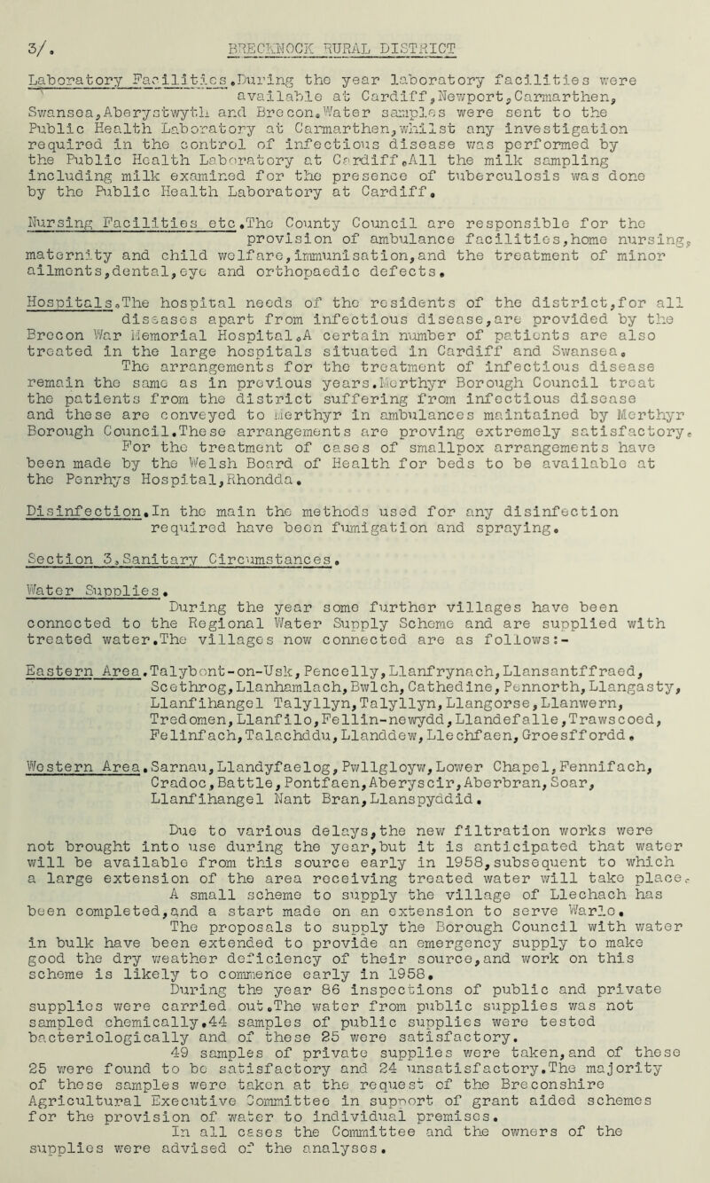 Laboratory Fa e i 131- 5. c s . Du ring the year laboratory facilities were available at Cardiff ,Newport, Carmarthen, Swansea,Aberystwyth and Brecon.Water samples were sent to the Public Health Laboratory at Carmarthen,whilst any investigation required in the control of Infectious disease was performed by the Public Health Laboratory at Cardiff©All the milk sampling including milk examined for the presence of tuberculosis was done by the Public Health Laboratory at Cardiff, Nursing Facilities etc.The County Council are responsible for the provision of ambulance facilities,home nursing maternity and child wolfare,immunisation,and the treatment of minor ailments,dental,eye and orthopaedic defects, Hospitals.The hospital needs of the residents of the district,for all diseases apart from Infectious disease,are provided by the Brecon War Memorial Hospital.A certain number of patients are also treated In the large hospitals situated in Cardiff and Swansea, The arrangements for the treatment of infectious disease remain the same as in previous years.Merthyr Borough Council treat the patients from the district suffering from Infectious disease and these are conveyed to Merthyr in ambulances maintained by Merthyr Borough Council.These arrangements are proving extremely satisfactory IHlor the treatment of cases of smallpox arrangements have been made by the Welsh Board of Health for beds to be available at the Pcnrhys Hospital,Rhondda» Disinfection.In the main the methods used for any disinfection required have been fumigation and spraying. Section 3>Sanitary Circumstances» Water Supplies. During the year some further villages have been connected to the Regional Water Supply Scheme and are supplied with treated water.The villages now connected are as follows Eastern Area.Talybont-on-Usk,Pencelly,Llanfrynach,Llansantffraed, Scethrog,Llanhamlach,Bwlch,Cathedine,Pennorth,Llangasty, Llanflhangel Talyllyn,Talyllyn,Llangorse,Llanwern, Tredomen,Llanfilo,Fellin-newydd,Llandefalle,Trawscoed, Pelinfach,Talachddu,Llanddew,Lie chfaen,Groesffordd, Western Area.Sarnau,Llandyfaelog,Pwllgloyw,Lower Chapel,Pennifach, Cradoc,Battle,Pontfaen,Aberyscir,Aberbran,Soar, Llanflhangel Nant Bran,Llanspyddid. Due to various delays,the new filtration works were not brought Into use during the year,but it is anticipated that water will be available from this source early in 1958,subsequent to which a large extension of the area receiving treated water will take place A small scheme to supply the village of Llechach has been completed,and a start made on an extension to serve Warlo. The proposals to supply the Borough Council with water in bulk have been extended to provide an emergency supply to make good the dry weather deficiency of their source,and work on this scheme is likely to commence early in 1958, During the year 86 inspections of public and private supplies were carried out.The water from public supplies was not sampled chemically.44 samples of public supplies were tested bacteriologically and of these 25 were satisfactory. 49 samples of private supplies were taken,and of these 25 were found to be satisfactory and 24 unsatisfactory.The majority of these samples were taken at the request of the Breconshire Agricultural Executive lommittee in support of grant aided schemes for the provision of water to individual premises. In all cases the Committee and the owners of the supplies were advised of the analyses.