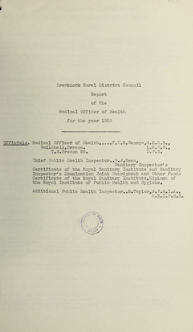 Report of the Medical Officer of Health for the year 1959 Officials. Medical Officer of Health*.. ••T*C,R.Greorgo,M#R#C«S«, Guildhall,Brecon. L.R.C.P., T.N.Brecon 26. D.P.H. Chief Public Health Inspector.#W*J.Rees, Sanitary Inspector* s Certificate of the Royal Sanitary Institute and Sanitary Inspector's Examination Joint BoardjMeat and Other Poods Certificate of the Royal Sanitary Institute,Diploma of the Royal Institute of Public Health and Hygiene. Additional Public Health Inspector.,R.Taylor,M.P.H.I.A,, M.R.I.P.H.H.