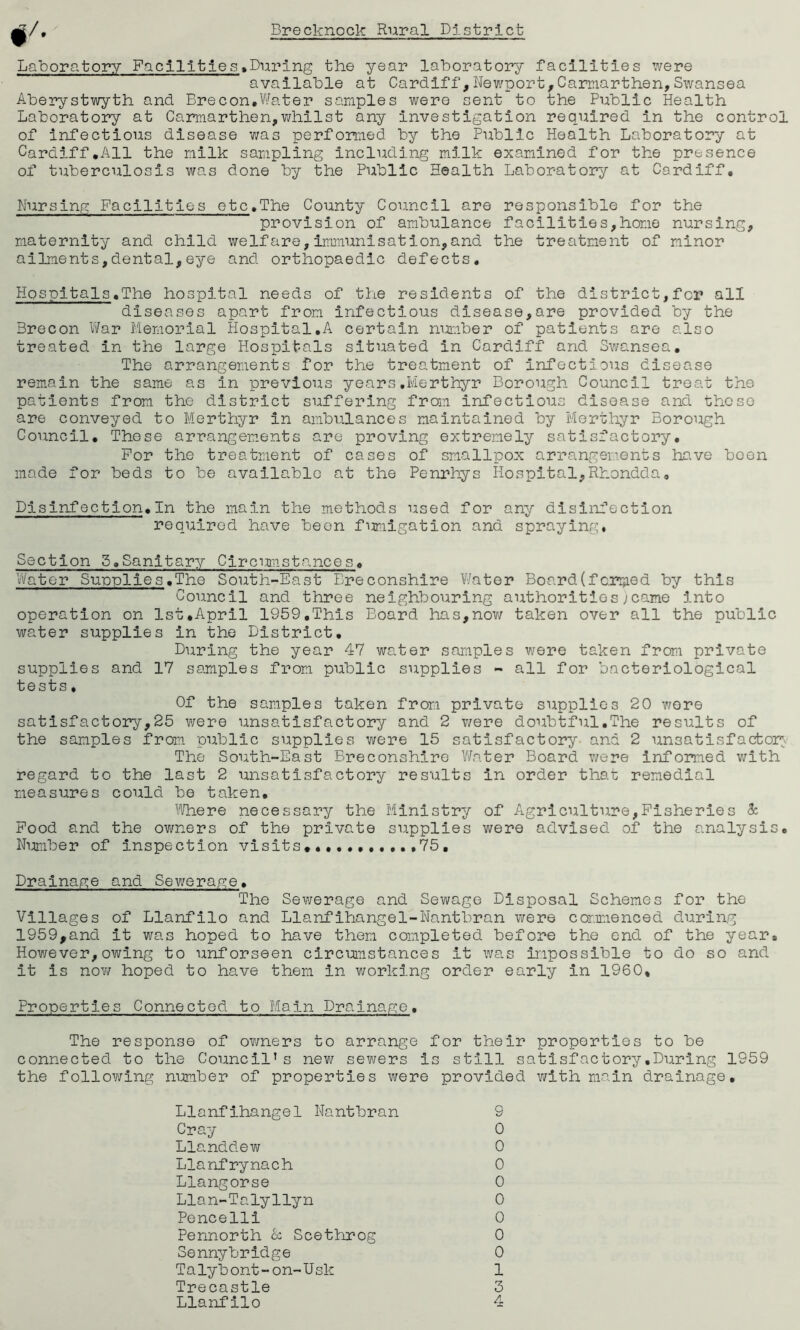 Laboratory Facilities»During the year laboratory facilities were available at Cardiff,Newport,Carmarthen,Swansea Aberystwyth and Brecon,Water samples were cent to the Public Health Laboratory at Carmarthen,whilst any investigation required in the control of infectious disease was performed by the Public Health Laboratory at Cardiff.All the milk sampling including milk examined for the presence of tuberculosis was done by the Public Health Laboratory at Cardiff, Nursing Facilities etc.The County Council are responsible for the provision of ambulance facilities,home nursing, maternity and child welfare,immunisation,and the treatment of minor ailments,dental,eye and orthopaedic defects. Hospitals.The hospital needs of the residents of the district,for all diseases apart from infectious disease,are provided by the Brecon War Memorial Hospital.A certain number of patients are also treated in the large Hospitals situated in Cardiff and Swansea. The arrangements for the treatment of infectious disease remain the same as in previous years.Merthyr Borough Council treat the patients from the district suffering from infectious disease and these are conveyed to Merthyr in ambulances maintained by Merthyr Borough Council. These arrangements are proving extremely satisfactory. For the treatment of cases of smallpox arrangements have been made for beds to be available at the Penrhys Hospital,Rhondda, Disinfection.In the main the methods used for any disinfection required have been fumigation and spraying, Section 5.Sanitary Circumstances. Water Supplies.The South-East Ereconshire Water Board(forced by this Council and three neighbouring authorities)came into operation on 1st.April 1959,This Board has,now taken over all the public water supplies in the District. During the year 47 water samples were taken from private supplies and 17 samples from public supplies - all for bacteriological tests. Of the samples taken from private supplies 20 wore satisfactory,25 were unsatisfactory and 2 were doubtful.The results of the samples from public supplies were 15 satisfactory and 2 unsatisfactory The South-East Breconshire Water Board were informed with regard to the last 2 unsatisfactory results in order that remedial measures could be taken. Where necessary the Ministry of Agriculture,Fisheries & Food and the owners of the private supplies were advised of the analysis. Number of inspection visits..........,75, Drainage and Sewerage. The Sewerage and Sewage Disposal Schemes for the Villages of Llanfilo and Llanfihangel-Nantbran were commenced during 1959,and it was hoped to have them completed before the end of the year* However,owing to unforseen circumstances it was impossible to do so and it is now hoped to have them in working order early in 1960, Properties Connected to Main Drainage. The response of owners to arrange for their properties to be connected to the Council’s new sewers is still satisfactory.During 1959 the following number of properties were provided with main drainage. Llanfihangel Nantbran 9 Cray 0 Llanddew 0 Llanfrynach 0 Llangorse 0 Llan-Talyllyn 0 Pencelli 0 Pennorth cc Scethrog 0 Sennybridge 0 Talybont-on-XJsk 1 Trecastle 3