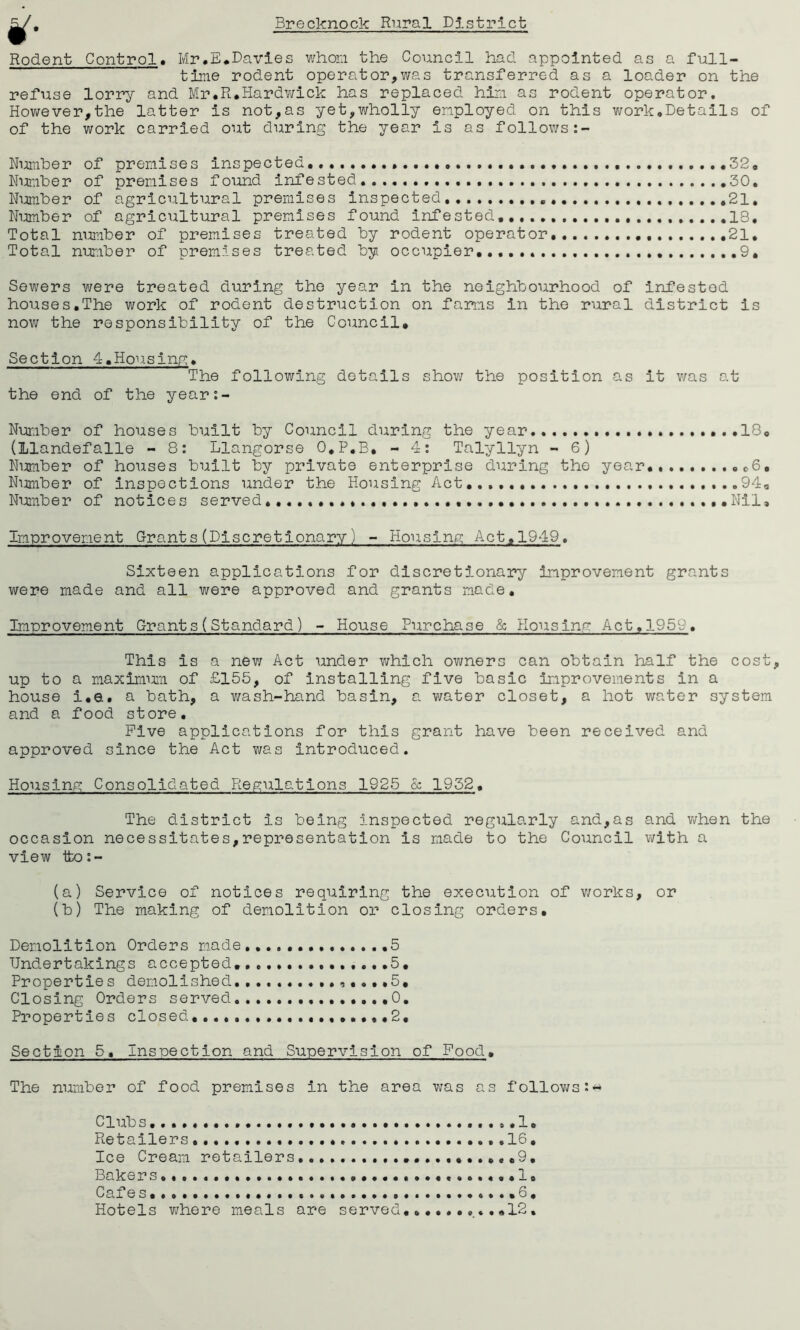 g. Rodent Control. Mr.E.Davies whom, the Council had appointed as a full- time rodent operator,was transferred as a loader on the refuse lorry and Mr.R.Hardwick has replaced him as rodent operator. However,the latter is not,as yet,wholly employed on this work.Details of of the work carried out during the year is as follows Number of premises inspected... 32. Number of premises found infested. 30. Number of agricultural premises inspected 21. Number of agricultural premises found infested, 13, Total number of premises treated by rodent operator 21. Total number of premises treated by. occupier...... 9. Sewers were treated during the year in the neighbourhood of infested houses.The work of rodent destruction on farms in the rural district is now the responsibility of the Council, Section 4.Housing. The following details show the position as it v/as at the end of the year:- Nunber of houses built by Council during the year....... ........18. (Llandefalle - 8: Llangorse O.P.B, - 4: Talyllyn - 6) Number of houses built by private enterprise during the year.. .6. Number of inspections under the Housing Act 940 Number of notices served. .Nil, Improvement Grants(Discretionary) - Housing Act. 1949. Sixteen applications for discretionary improvement grants were made and all were approved and grants made. Improvement Grants(Standard) - House Purchase & Housing Act.1959. This is a new Act under which owners can obtain half the cost, up to a maximum of £155, of installing five basic improvements in a house i.e. a bath, a wash-hand basin, a water closet, a hot water system and a food store. Five applications for this grant have been received and approved since the Act was introduced. Housing; Consolidated Regulations 1925 & 1932. The district is being inspected regularly and,as and when the occasion necessitates,representation is made to the Council with a view tto:- (a) Service of notices requiring the execution of works, or (b) The making of demolition or closing orders. Demolition Orders made...... ,5 Undertakings accepted.,..,..., 5. Properties demolished ,....5. Closing Orders served... 0. Properties closed..............•.•••2, Section 5. Inspection and Supervision of Food. The number of food premises in the area was as follows:* Club s . .. 1. Retailers .16. Ice Cream retailers .9. Bakers .1. Cafes. . ,6, Hotels where meals are served..........12,