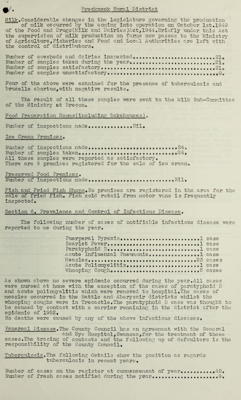 Milk.Considerable changes in the legislature governing the production of milk occurred by the coning into operation on October 1st.1949 of the Pood and Drugs(Milk and Dairies)Act,1944,Briefly under this Act the supervision of milk production on farms now passes to the Ministry of Agriculture,Fisheries and Pood and Local Authorities are left with the control of distributors. Number of cowsheds and dairies inspected .0219 Number of samples taken during the year,,21. Number of samples satisfactory ..........9 21B Number of samples unsatisfactory ,*0, Pour of the above were examined for the presence of tuberculosis and brucelle abortus:,with negative results. The result of all these samples were sent to the Milk Sub-Committee of the Ministry at Brecon. Food Preparation Rooms(including bakehouses). Number of inspections made.Nil, Ice Cream Premises. Number of inspections made... ••••«.•••••••••••••24. Number of samples taken. ,,24, All these samples were reported as satisfactory. There are 9 premises registered for tho sale of ice cream. Preserved Food Premises. Number of inspections made....,...,..,..., ...Nil, Fish and Pried Fish Shops.No premises are registered in the area for the sale of fried fish. Fish sold retail from motor vans is frequently inspected. Section 6, Prevalence and Control of Infectious Disease. The following number of cases of notifiable infectious disease were reported to me during the year. Puerperal Pyrexia, 1 case Scarlet Fever........... ..1 case Paratyphoid B, .1 case Acute Influenzal Pneumonia................1 case Measles••••.•••••••••••.•••••..••..•.••••23 cases Acute Poliomyelitis...... 1 case Whooping Cough, •••••.•• ...5 cases As shown above no severe epidemic occurred during the year.All cases were nursed at home with the exception of the cases of paratyphoid B and acute poliomyelitis which were removed to hospital.The cases of measles occurred in the Battle and Aberyscir districts whilst the whooping coughs were in Trecastle.The paratyphoid B case was thought to be caused by contact with a carrier remaining in the district after the epidemic of 1952, No deaths were caused by any of the above infectious diseases. Venereal Disease.The County Council has an agreement with the General and Eye Hospital,Swansea,for the treatment of these cases.The tracing of contacts and the following up of defaulters is the responsibility of the County Council. Tuberculosis.The following details show the position as regards tuberculosis in recent years. Number of cases on the register at commencement of year Number of fresh cases notified during the year8.......• 40 .9