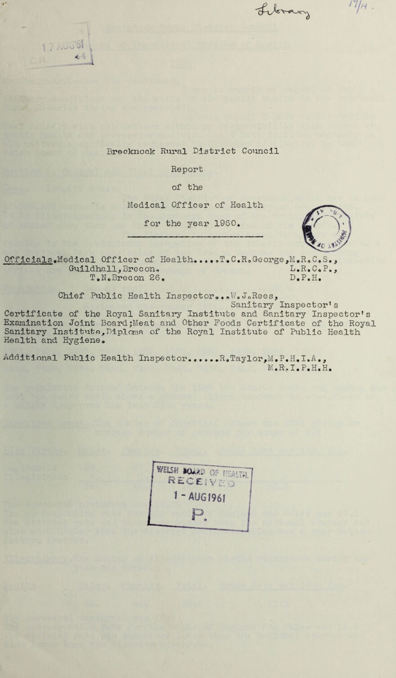 n« - Brecknock Rural District Council Report of the Medical Officer of Health for the year I960. Officials,Medical Officer of Health....„T.C.R0George,M,R9C.S., Guildhall., Brecon. L.R.C.P., T.N.Brecon 26. D.P.H. Chief Public Health Inspector«•*W.JnRees, Sanitary Inspector's Certificate of the Royal Sanitary Institute and Sanitary Inspector’s Examination Joint Board;Meat and Other Poods Certificate of the Royal Sanitary Institute,Diploma of the Royal Institute of Public Health Health and Hygiene. Additional Public Health Inspector......ReTaylor,M.P.H.I.A., M.R. I.P.H.H. WEiSIf 10**? of RECSIYl: o' 'I 1 “ AUG 1961 !