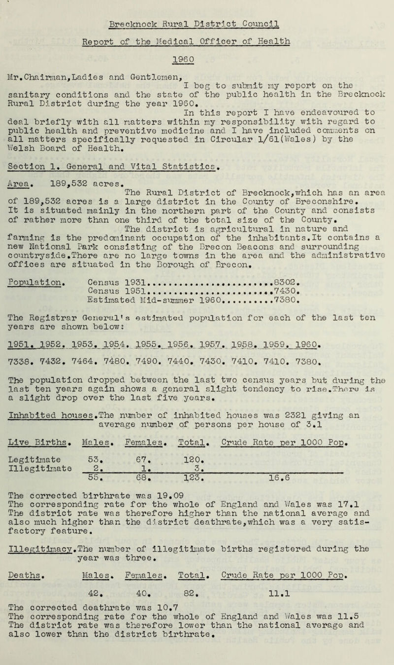 Report of the Medical Officer of Health 1960 Mr,Chairman,Ladies and Gentlemen, I beg to submit my report on the sanitary conditions and the state of the public health in the Brecknock Rural District dtiring the year I960, In this report I have endeavoured to deal briefly with all matters within my responsibility with regard to public health and preventive medicine and I have included comments on all matters specifically requested in Circular l/61(Wales) by the Welsh Board of Health, Section 1, General and Vital Statistics, Area, 189,532 acres. The Rural District of Brecknock,which has an area of 189,532 acres is a large district in the County of Breconshire. It is situated mainly in the northern part of the County and consists of rather more than one third of the total size of the County. The district is agricultural in nature and farming is the predominant occupation of the inhabitants.lt contains a new national Park consisting of the Brecon Beacons and surrounding countryside.There are no large towns in the area and the administrative offices are situated in the Borough of Brecon, Population. Census 1931 .....8302. Census 1951 ,7430. Estimated Mid-summer 1960 ..7380. The Registrar General’s estimated population for each of the last ten years are shown belowi 1951. 1952. 1955. 1954. _ 1955,_1956 1957. 195.8. 1959. 1960. 7338. 7432. 7464. 7480. 7490. 7440. 7430. 7410. 7410. 7380. The population dropped between the last two census years but during the last ten years again shows a general slight tendency to i-ise.There is a slight drop over the last five years. Inhabited houses.The number of inhabited houses was 2321 giving an average number of persons per house of 3.1 Live Births. Males. Females. Total. Crude Rate per 1000 Pop. Legitimate 53. 67. 120. Illegitimate 2. 1. 3. 55. 68. 123. 16.6 The corrected birthrate was 19.09 The corresponding rate for the whole of England and Wales was 17.1 The district rate was therefore higher than the national average and also much higher than the district deathrate,which was a very satis- factory feature. Illegitimacy.The number of illegitimate births registered during the year was Male s• three. Females. Total. Crude Rate per 1000 Pop. CP • o « 00 CP • 11.1 The corrected deathrate was 10.7 The corresponding rate for the whole of England and Wales was 11.5 The district rate was therefore lower than the national average and also lower than the district birthrate.