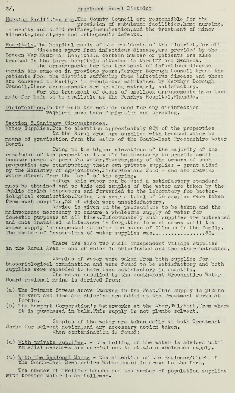 Nursing Facilities etc.The County Council are responsible for the provision of ambulance facilities,home nursing, maternity and child welfare,immunisation,and the treatment of minor ailments,dental,eye and orthopaedic defects. Hospitals.The hospital needs of the residents of the district,for all diseases apart from infectious disease,are provided by the Brecon War Memorial Hospital.A certain number of patients are also treated in the large hospitals situated in Cardiff and Swansea. The arrangements for the treatment of infectious disease remain the same as in previous years.Merthyr Borough Council treat the patients from the district suffering from infectious disease and these are conveyed to Merthyr in ambulances maintained by Merthyr Borough Council.These arrangements are proving extremely satisfactory. For the treatment of cases of smallpox arrangements have been made for beds to be available at the Penrhys Hospital,Rhondda. Disinfection.In the main the methods used for any disinfection required have been fumigation and spraying. Section 5.Sanitary Circumstances• Water Supplies .Due to elevation approximately 80/6 of the properties in the Rural Area are supplied with treated water by means od gravitation from the mains of the South-East Breconshire Water Board. Owing to the higher elevations of the majority of the remainder of the properties it would be necessary to provide small booster pumps to pump the water.However,many of the owners of such properties are constructing their own private supplies - grant aided by the Ministry of Agriculture,Fisheries and Food - and are drawing water direct from the eye of the spring. Before this water can be used a satisfactory standard must be obtained and to this end samples of the water are taken by the Public Health Inspectors and forwarded to the laboratory for bacter- iological examination.During the year a total of 58 samples were taken from such supplies,32 of which were unsatisfactory. Advice is given on the precautions to be taken and the maintenance necessary to ensure a wholesome supply of water for domestic purposes at all times.Unfortunately such supplies are untreated and once installed maintenance is forgotten in most cases until the water supply is suspected as being the cause of illness in the family. The number of inspections of water supplies was .........58* There are also two small independent village supplies in the Rural Area - one of which is chlorinated and the other untreated. Samples of water were taken from both supplies for bacteriological examination and were found to be satisfactory and both supplies were regarded to have been satisfactory in quantity. The water supplied by the South-East Breconshire Water Board regional mains is derived from: (a) The Trinant Stream above Cwmwysg in the West.This supply is piumbo solvent and lime and chlorine are added at the Treatment Works at Portis. (b) The Newport Corporation’s Waterworks at the Aber,Talybont,fram where it is purchased in bulk.This supply is not plumbo solvent. Samples of the water are taken daily at both Treatment Works for solvent action,and any necessary action taken. When contamination is found: (a) With private supplies, - the boiling of the water is advised until remedial measures are carried out to attain a wholesome supply. (b) With the Regional Mains - the attention of the Engineer/Clerk of the South-East Breconshire Water Board is drawn to the fact. The number of dwelling houses and the number of population supplies with treated water is as follows:-