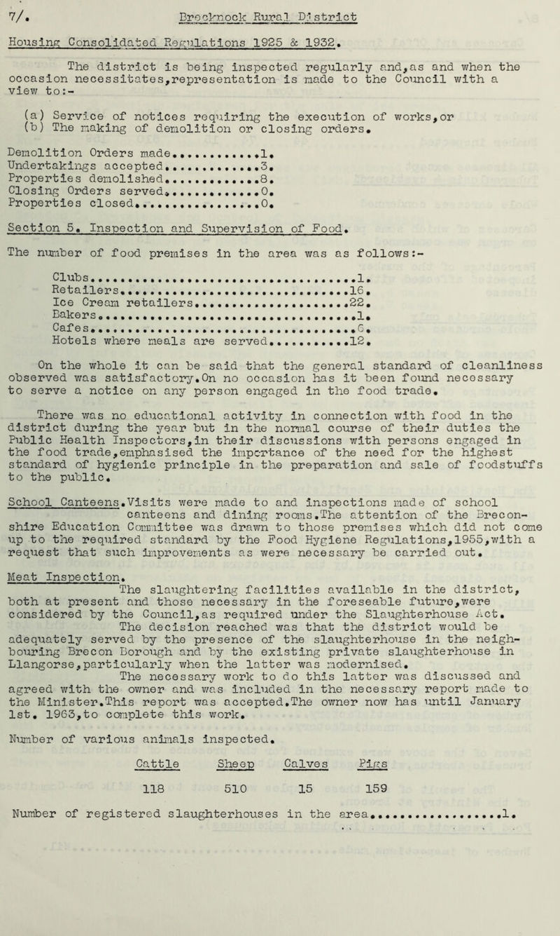 Housing; Consolidated. Regulations 1925 & 1952. The district is being inspected regularly and,as and when the occasion necessitates,representation is made to the Council with a view to:- (a) Service of notices requiring the execution of works,or (b) The making of demolition or closing orders. Demolition Orders made ......I* Undertakings accepted,..., ,.3, Properties demolished ,8. Closing Orders served*............0, Properties closed, 0, Section 5, Inspection and Supervision of Food. The number of food premises in the area was as follows: Clubs .....I. Retailers. .....16, Ice Cream retailers.....................22. Bakers. 1. Cafes. 6. Hotels where meals are served...........12. On the whole it can be said that the general standard of cleanliness observed was satisfactory.On no occasion has it been found necessary to serve a notice on any person engaged in the food trade. There was no educational activity in connection with food in the district during the year but in the normal course of their duties the Public Health Inspectors,in their discussions with persons engaged in the food trade,emphasised the importance of the need for the highest standard of hygienic principle in the preparation and sale of foodstuffs to the public. School Canteens.Visits were made to and inspections made of school canteens and dining rooms.The attention of the Brecon- shire Education Committee was drawn to those premises which did not come up to the required standard by the Pood Hygiene Regulations,1955,with a request that such improvements as were necessary be carried out. Meat Inspection. The slaughtering facilities available in the district, both at present and those necessary in the foreseable future,were considered by the Council,as required under the Slaughterhouse Act. The decision reached was that the district would be adequately served by the presence of the slaughterhouse in the neigh- bouring Brecon Borough and by the existing private slaughterhouse in Llangorse,particularly when the latter was modernised. The necessary work to do this latter was discussed and agreed with the owner and was included in the necessary report made to the Minister.This report was accepted,The owner now has until January 1st. 1963,to complete this work. Number of various animals inspected. Cattle Sheep Calves Plres 118 510 15 159