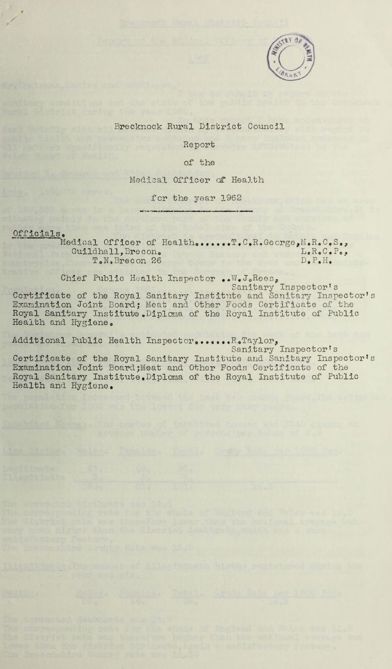 / t Brecknock Rural District Council Report of the Medical Officer of Health for the year 1962 Officials, Medical Officer of Health, ..... .T, C.R. George, M»R.C,S, ? Guildhall,Brecon, L.R.C.P., T0N»Brecon 26 D.P.H. Chief Public Health Inspector ..W.J0Reesp Sanitary Inspector’s Certificate of the Royal Sanitary Institute and Sanitary Inspector’s Examination Joint Boardj Meat and Other Foods Certificate of the Royal Sanitary Institute.Diploma of the Royal Institute of Public Health and Hygiene, Additional Public Health Inspect or*,R.Taylor* Sanitary Inspector’s Certificate of the Royal Sanitary Institute and Sanitary Inspector’s Examination Joint BoardjMeat and Other Foods Certificate of the Royal Sanitary Institute.Diploma of the Royal Institute of Public Health and Hygiene.
