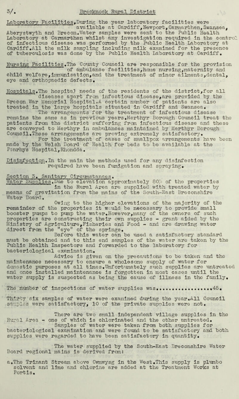 Laboratory Fac±1ities.During the year laboratory facilities were available at Cardiff,Newport,Carmarthen,Swansea, Aberystwyth and Brecon.Water samples were sent to the Public Health Laboratory at Carmarthen whilst any investigation required in the contro of infectious disease was performed by the Public Health Laboratory at Cardiff.All the milk sampling including milk examined for the presence of tuberculosis was done by the Public Health Laboratory at Cardiff. Nursing Facilities.The County Council are responsible for the provision of ambulance facilities,home nursing,maternity and child welfare,immunisation,and the treatment of minor ailments,dental, eye and orthopaedic defects. Hospitals.The hospital needs of the residents of the district,for all diseases apart from infectious disease,are provided by the Brecon War Memorial HospitalrA certain number of patients are also treated in the large hospitals situated in Cardiff and Swansea. The arrangements for the treatment of infectious disease remains the same as in previous years.Merthyr Borough Council treat the patients from the district suffering from infectious disease and these are conveyed to Merthyr in ambulances maintained by Merthyr Borough Council.These arrangements are proving extremely satisfactory. For the treatment of cases of smallpox arrangements have been made by the Welsh Board of Health for beds to be available at the Penrhys Hospital,Rhondda. Disinfect ion.In the main the methods used for any disinfection required have been fumigation and spraying. Section 5. Sanitary Circumstances• Water Supplies .Due to elevation approximately 80,i of the properties in the Rural Area are supplied with treated water by means of gravitation from the mains of the South-East Breconshire Water Board, Owing to the higher elevations of the majority of the remainder of the properties it would be necessary to provide small booster pumps to pump the water.However,many of the owners of such properties are constructing their own supplies - grant aided by the Ministry of Agriculture,Fisheries and Food - and are drawing wator direct from the eyen of the springs. Before this water can be used a satisfactory standard must be obtained and to this end samples of the water are taken by the Public Health Inspectors and forwarded to the laboratory for bacteriological examination. Advice is given on the precautions to bo taken and the maintenance necessary to ensure a wholesome supply of water for domestic purposes at all times.Unfortunately such supplies are untreated and once installed maintenance is forgotten in most cases until the water supply is suspected as being the cause of illness in the family. The number of inspections of water supplies was,.................45. Thirty six samples of water were examined during the year.All Council samples were satisfactory, 10 of the private supplies were not. There are two small independent village supplies in the Rural Area - one of which is chlorinated and the other untreated. Samples of water were taken from both supplies for bacteriological examination and were found to be satisfactory and both supplies were regarded to have been satisfactory in quantity. The water supplied by the South-East Breconshire Water Board regional mains is derived from; a.The Trinant Stream above Cwmwysg in the West.This supply is pi umbo solvent and lime and chlorine are added at the Treatment Works at Port Is.