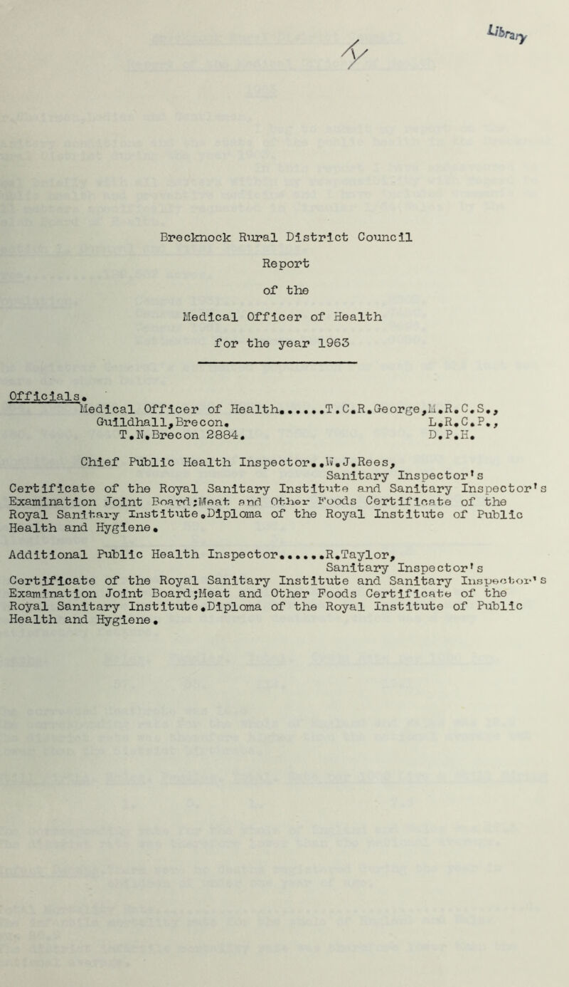 Report of the Medical Officer of Health for the year 1963 Officials* Medical Officer of Health. •••• .T,C.R»George,M*R.C.S., Guildhall,Brecon* L.R.C.P., T.N,Brecon 2884* D.P.H. Chief Public Health Inspector.#K.J.Rees, Sanitary Inspectors Certificate of the Royal Sanitary Institute and Sanitary Inspectors Examination Joint Board;Meat and Other Foods Certificate of the Royal Sanitary Institute.Diploma of the Royal Institute of Public Health and Hygiene. Additional Public Health Inspector.••••.R.Taylor, Sanitary Inspectors Certificate of the Royal Sanitary Institute and Sanitary Inspectors Examination Joint Board;Meat and Other Foods Certificate of the Royal Sanitary Institute.Diploma of the Royal Institute of Public Health and Hygiene.