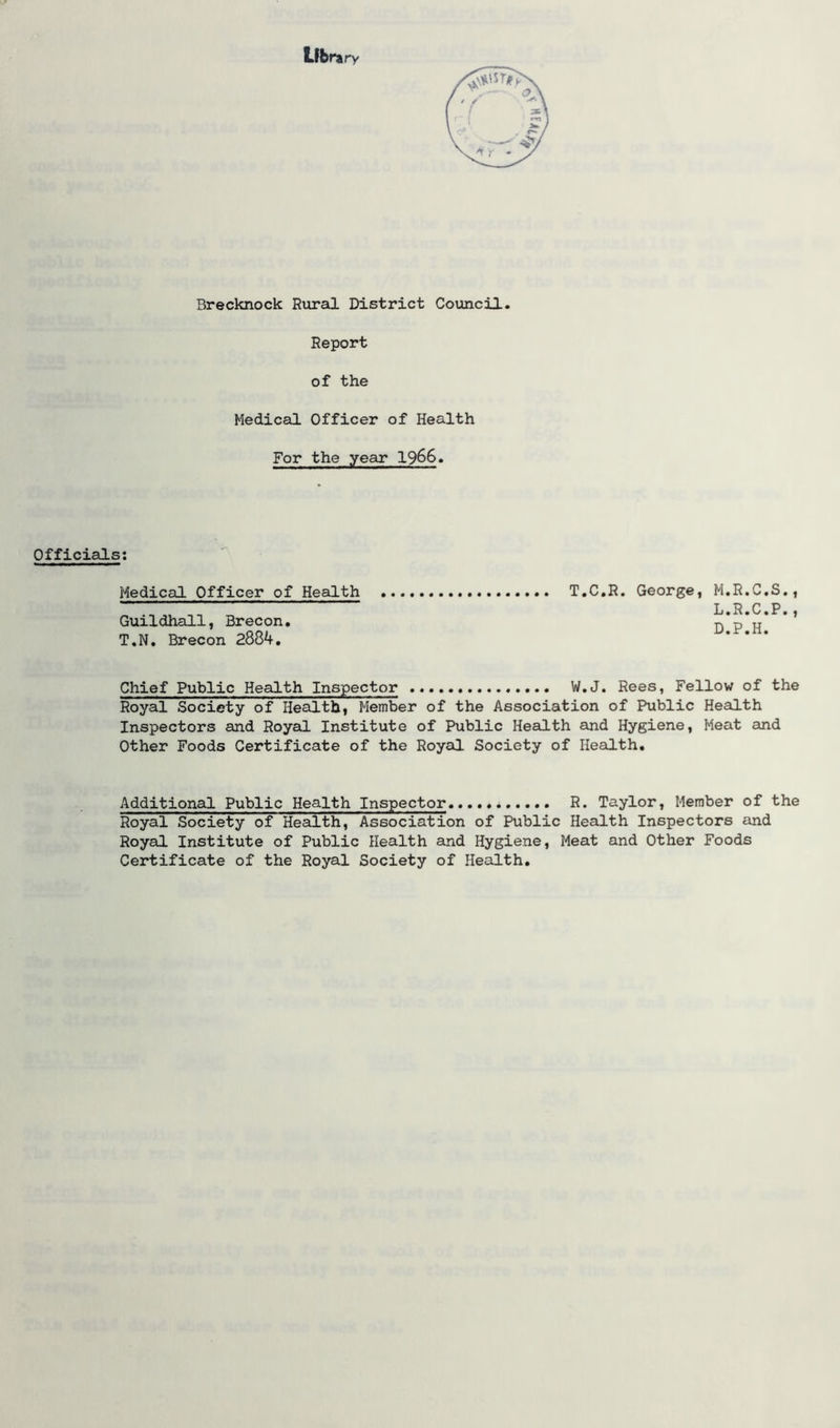Library Brecknock Rural District Council. Report of the Medical Officer of Health For the year 1966. Officials: Medical Officer of Health T.C.R. George, M.R.C.S., . L.R.C.P., Guildhall, Brecon. n p u T.N. Brecon 2884. Chief Public Health Inspector W.J. Rees, Fellow of the Royal Society of Health, Member of the Association of Public Health Inspectors and Royal Institute of Public Health and Hygiene, Meat and Other Foods Certificate of the Royal Society of Health. Additional Public Health Inspector R. Taylor, Member of the Royal Society of Health, Association of Public Health Inspectors and Royal Institute of Public Health and Hygiene, Meat and Other Foods Certificate of the Royal Society of Health.