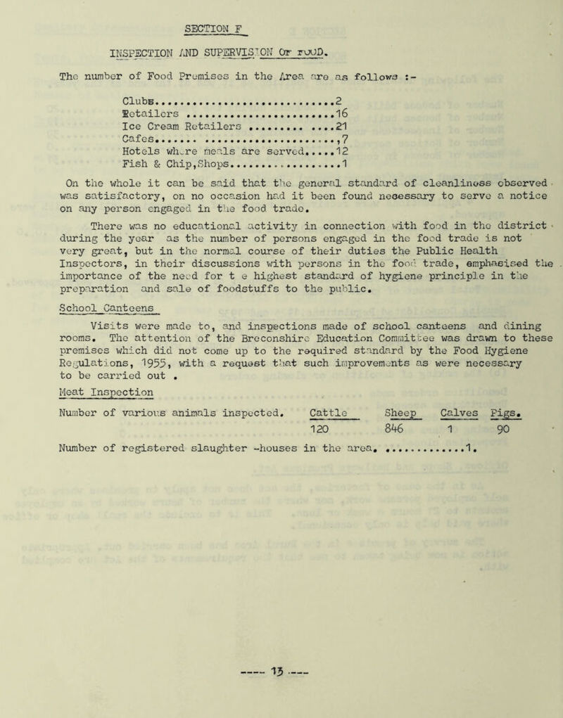 INFECTION /JTD SUPERVISION Or ruUE. The number of Food Premises in the /*rea are as follows Clubs 2 Retailers 16 Ice Cream Retailers ,..,21 Cafes • ,7 Hotels whv-re meals are served 12 Fish & Chip,Shops <.,..1 On the whole it can be said that t’l.e general standard of cleanliness observed . was satisfactory, on no occa.sion had it been found necessary to serve a notice on any person engaged in the food trade. There was no educational activity in connection v/ith food in the district « during the year as the number of persons engaged in the food trade is not very great, but in the normal course of their duties the Public Health Inspectors, in their discussions with persons in the foot’', trade, erapliasised the importance of the need for t e highest standard of hygiene principle in the preparation and sale of foodstuffs to the public. School Canteens Visits were made to, and inspections made of school canteens and dining rooms. The attention of the Breconshire Education Committee was drawn to these premises which did not come up to the required standard by the Food Hygiene Regulations, 1955} with a request that such improvements as were necessary to be cari’ied out , Meat Inspection Number of varioi’s animals inspected. Cattle Sheep Calves Pigs, 120 846 1 90 Number of registered slauglater -houses in the area, 1,