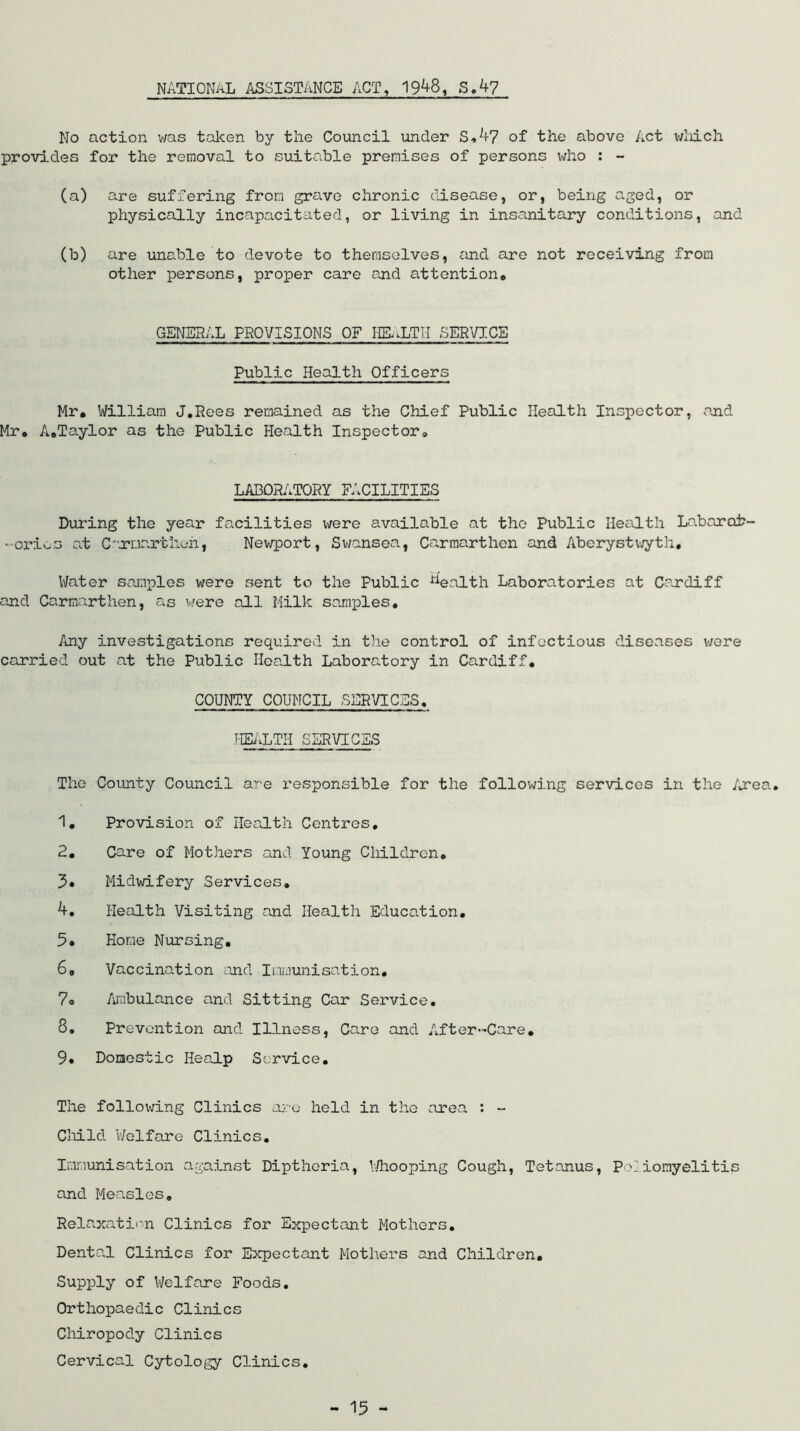 NATIONAL ASSISTANCE ACT, 1948, S.4? No action was taken by the Council under S.47 of the above Act which provides for the removal to suitable premises of persons who : - (a) are suffering from grave chronic disease, or, being aged, or physically incapacitated, or living in insanitary conditions, and (b) are unable to devote to themselves, and are not receiving from other persons, proper care and attention* GENERAL PROVISIONS OF HEnLTII SERVICE Public Health Officers Mr. William J.Rees remained as the Chief Public Health Inspector, and Mr. A.Taylor as the Public Health Inspector. LABORATORY FACILITIES During the year facilities were available at the Public Health Labor ai?- -orieo at Connorthen, Newport, Swansea, Carmarthen and Aberystwyth, Water samples were sent to the Public ^ealth Laboratories at Cardiff and Carmarthen, as were all Milk samples. Any investigations required in the control of infectious diseases were carried out at the Public Health Laboratory in Cardiff. COUNTY COUNCIL SERVICES. HEALTH SERVICES The County Council are responsible for the following services in the Area. 1. Provision of Health Centres, 2. Care of Mothers and Young Children. Midwifery Services. 4. Health Visiting and Health Education. 5« Home Nursing. 6, Vaccination and Immunisation. 7« Ambulance and Sitting Car Service. 8. Prevention and Illness, Care and After-Care. 9. Domestic Healp Service. The following Clinics are held in the area : - Child Welfare Clinics. Immunisation against Diptheria, Whooping Cough, Tetanus, Poliomyelitis and Measles. Relaxation Clinics for Expectant Mothers. Dental Clinics for Expectant Mothers and Children. Supply of Welfare Foods. Orthopaedic Clinics Chiropody Clinics Cervical Cytology Clinics.