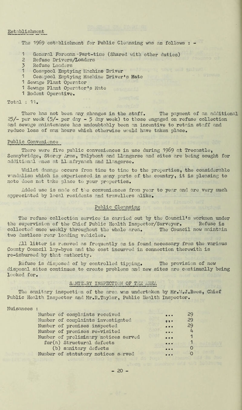 Establishment The 1969 establishment for Public Cleansing was as follows : - 1 General Foreman-Part-time (Shared with other duties) 2 Refuse Drivers/Loaders 3 Refuse Loaders 1 Cesspool Emptying Machine Driver 1 Cesspool Emptying Machine Driver’s Mato 1 Sewage Plant Operator 1 Sewage Plant Operator’s Mate 1 Rodent Operative. Total : 11. There has not been any changes in the staff. The payment of an additional 25/“ per week (5/- per day - 5 day week) to those engaged on refuse collection and sewage maintenance has undoubtably been .an incentive to retain staff and reduce loss of man hours which otherwise would have taken place. Public Convenience There were five public conveniences in use during 1969 at Trecastle, Sonny bridge, Storey firms, Talybont and Llangorse and sites are being sought for additional ones at Ll.nfrynach and Llangorse. Whilst damage occurs from time to time to the properties, the considerable vandalism which is experienced in many parts of the country, it is pleasing to note does not take place to your properties. Added use is made of the conveniences from year to year and are very much appreciated by local residents and travellers alike. Public Cleansing The refuse collection service is carried out by the Council’s workmen under the supervision of the Chief Public Health Inspector/Surveyor. Refuse is collected once weekly throughout the whole area. The Council now maintain two dustless rear loading vehicles. All litter is removed as frequently as is found necessary from the various County Council lay-byes and the cost incurred in connection therewith is re-imbursed by that authority. Refuse is disposed of by controlled tipping. The provision of new disposal sites continues to create problems anti new sites are continually being looked for. SnNIT^RY INSPECTION OF THE ;!ER The sanitary inspection of the area, was undertaken by Mr. VI.J.Rees, Chief Public Health Inspector and Mr.R.Taylor, Public Health Inspector. Nuisances : Number of complaints received ... 29 Number of complaints investigated 29 Number of premises inspected ... 29 Number of premises re-visited ... 4 Number of preliminary notices served ... 1 for(a) Structural defects ... 1 (b) sanitary defects ... 0 Number of statutory notices s. rved ... 0