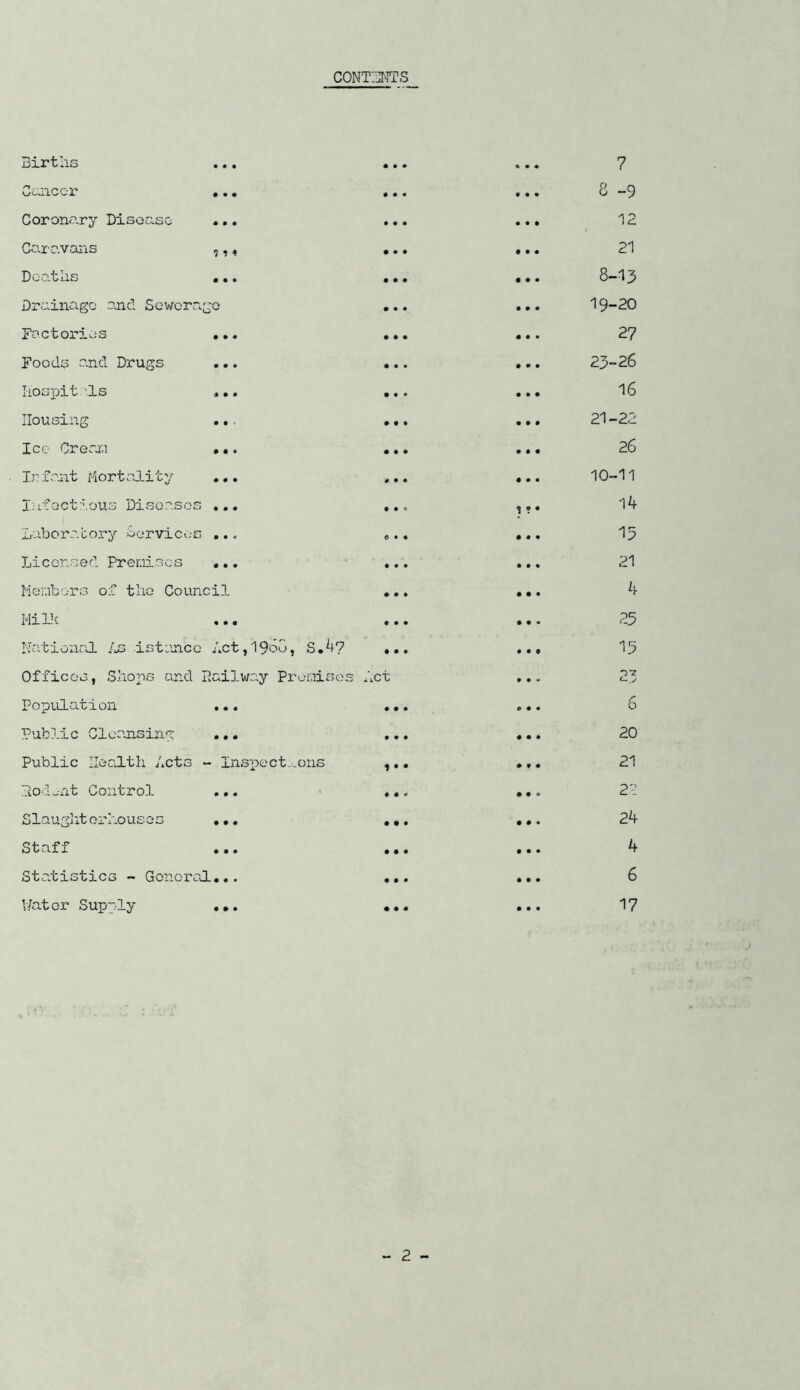 CONTENTS i ?» Births Cancer Coronary Disease Caravans Dcatns •.« • Drainage and Sewerage • Factories ... . Foods and Drugs ... . liospit is ... . Housing ... • Ice Crenr,i ... • Infant Mortality ... , Infectious Diseases ... . Laboratory Cervices ... « Licensed Premises ... Members of the Council . Milk ... . National Assistance Act,1960, S.4? . Offices, Shops and Railway Premises Act Population ... Public Cleansing ... Public Health Acts - Inspections , Rodw-nt Control ... . Slaughterhouses ... . Staff ... . Statistics - General... • l/atcr Supply ... • 7 8 -9 12 21 8-13 19-20 27 23-26 16 21-22 26 10-11 14 15 21 4 15 6 20 21 22 24 4 6 17