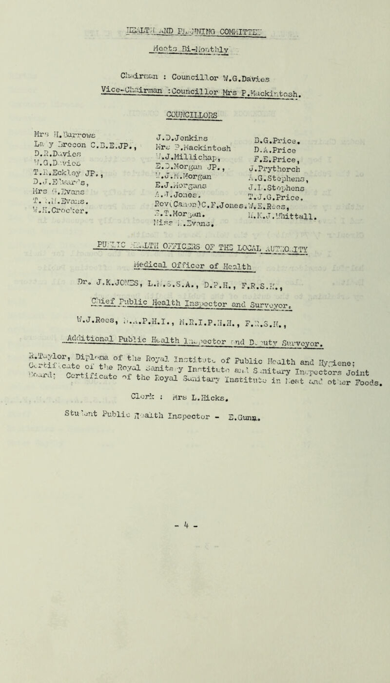 lEiLTH aND Pi,EWING COMMITTED ..Moots Bi-Monthly Chairman : Councillor W.G.Davies Vxce-Cioairman :Councillor Mrs P.Macki*-.tosh. COUNCILLORS Mr‘3 H.Barrows La y Lrocon C.B.E.JP., D.2,Davies N.G.D. 'vice. 1 •-tt. * xjC/vl oy Jp. , D.J.Edvards, Mrs G,Evans T. 1 »i i,Evans. W.I-I. Crocker, J.D.-J enkins Mrs ?,Mackintosh •/, J.Millichap, 3.G.Morgan JP., J.n. Morgan E. J.Morgans A.-T. Jones. Pen Canon)C.P.Jone s E.T.Morgan* Miss M.Evans, B.G.Price. D.A.Price F.E.Price, J.Prytherch a »G. Stephens, J. It, Stephens T.J.G.Price. V/.E.R ies, li.K.J.V/hittall. I1L112 A.LTii OCTICaS OF TIG LOCAL jUEOIH Medical Officer of Heulth Dr„ J,K.JONES, L.i/.S.S.A., D.P.H., F.R.S.H., Health Inspector and Surveyore 17. J.Rees, , M.R.I.P.H.H., F.E.S.H., -~'LtiorLal PuLlic Health Inspector end D-. ;uty Surveyor. Dirl°”f of the Ro^a Institute of Public Health and ify-iene- Ocrcxl i.eate ox the Roval Sanife-v TnrHt,.t« , c . . „ noa.icne, I 1^:, ’E J Inr:t:Ltuto aa'i- S -nxtary Inspectors Joint “ ' ’ - -‘-cato ox tne noyal Sanitary Institute in Meat and other Foods, Clerk : Mrs L.Hicks. Stu Lent Public health Inspector - E.Gunn.