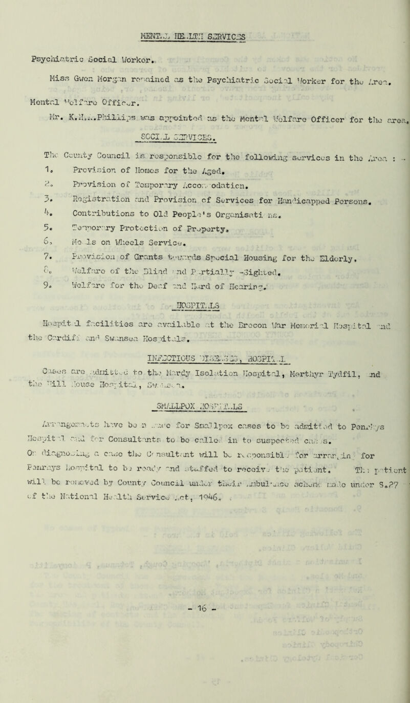 MENTAL HEALTH SERVICES Psychiatric Social Worker. Miss Gwon Morgan rcnoined as the Psychiatric Social Worker for the Area. Mental Welfare Officer. Mr. K.H.n.Philiips was appointed as the Mental Welfare Officer for the area, SCCI.Ji .CAPVICEO. The County Council is responsible for the following Services in the Area : • 1. Provision of Homes for the Aged. k.> Provision of Temporary Accor, odaticn. * Registration and Provision of Services for Handicapped Persons, h. Contributions to Old People's Organisati ns. b. Temporary Protection of Property. 6, Mo Is on Wheels Service. 7. Provision of Grants towards Special Housing for the Elderly, ov Welfare of the Blind and P .rtially -Sighted. 9« Welfare for the Deaf and Hard of Hearing. HOSPITALS Hospxt dL facilities are available at the Brecon War Memorial Hospital .nd the Cardiff and Swansea Hosdtals. the ’all IN/ECTIOUS ')IA:i;3C3, HOEPII.J_ are ndniiitwd to the Hardy Isolation Hospital, Merthyr Tydfil, House Hospital, Svae.. a. md smallpox iicsr ■ r..ls Arr-.ngora have be n .rare for Smallpox cases to bo Ilospit '.1 and for Consultants to bo cnllc in to suspect Or diagnosing a case the Consultant vail bo r*. c.ponsibl „■ Penrnys Aoapatnl to l~u ready and stuffed to receive the v/ili be relieved by County Council und^r their ,j.ibulaj.ee of the National Health Service net, 1946. admitted to Penr’ ya ad cams, for arrargin• for patient, Thi ptient scheme: made under S„?7