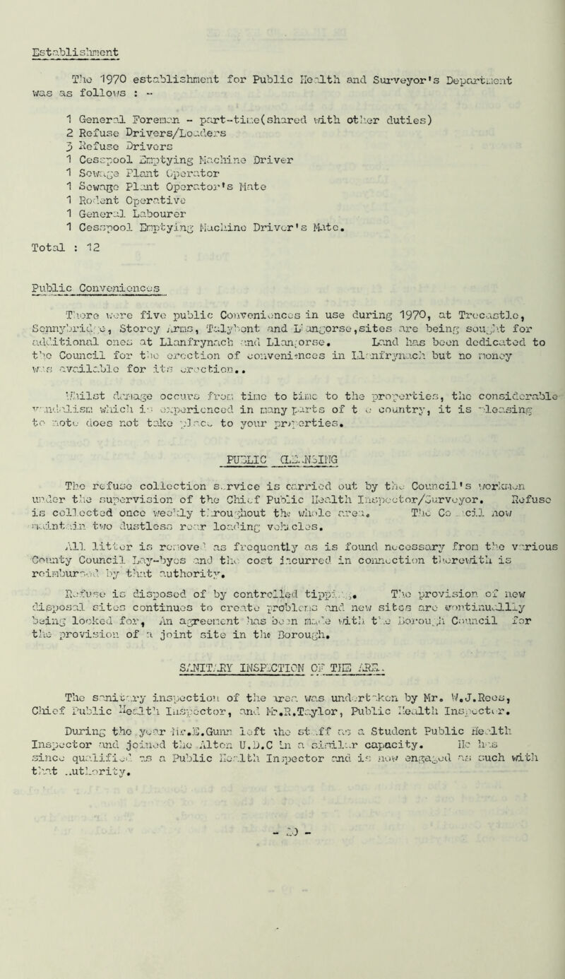 Establishment The 1970 establishment for Public Health and Surveyor's Deportment was as follows : - 1 General Foreman - port-time(shared with other duties) 2 Refuse Drivers/Loaders 3 Refuse Drivers 1 Cesspool Emptying Machine Driver 1 Sewage Plant Operator 1 Sewage Plant Operator’s Mate 1 Rodent Operative 1 General Labourer 1 Cesspool Emptying Machine Driver's Mate. Total : 12 Public Conveniences There were five public Conveniences in use during 1970? at Trecastlo? Sennybridge, Storey Eras, Talybont and L' ungorse, sites are being sought for additional ones at Llanfrynach and Llan-orse. Land has been dedicated to the Council for the erection of conveniences in LIonfrynuch but no money was available for its erection.• i/hilst damage occurs from time to time to the properties, the v-.ndpJLism which ia experienced in many parts of t o country, it is to note does not take place to your properties. PUBLIC CLEANSING The refuse collection s.rvice is carried out by the Council's workmen under the supervision of the Chief Public Health Inspector/Surveyor. Refuse is collected once weekly t.hroughout the whole area. The Co cil now maintain two dustless roar loading vehicles. All litter is remove’ as frequently as is found necessary from the various County Council Lay-byes and the cost incurred in connection therewith is reimbursed by that authority. Refuse is disposed of by controlled tipping. The provision of new disposal sites continues to create problems and new sites are- vontinuolliy being looked for, An agreement has bean made vdfch the Borough Council for the provision of a joint site in the Borough. considerable deasing SANIT'JIY INSPECTION OF THE AR The sanitary inspection of the area was undertaken by Mr. W.J.Reos, Cliief Public health. Inspector, and Mr.R.Taylor, Public Health Inspector. During the year Hr.S.Gunn left ;ho st .ff as a Student Public Health Inspector and joined the Alton U.D.C Ln a similar capacity. lie has since qualified os a Public Health Inspector and is now engaged -as such with th.at .authority.