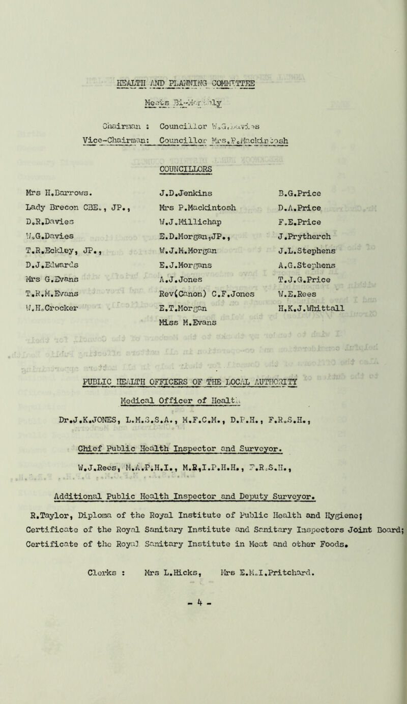 HEALTH /Lro H^^JING COMMITTEE Meats Bi-Mcr.:A?ly Chairman s Vice-Chairman: Councillor \7„ G, Luvi =>s Councillor Mrs,P0Mackiriosh COUNCILLORS Mrs II,Barrows. J.D. Jenkins B.G.Price Lady Brecon C3E«, JP•, Mrs P.Mackintosh D.A.Price D„R.Davies l/.J.Miilichap F.E.Price !70G.Davies E.D.Morgan,JP#, J.Prytherch T.R.Eckley, JP#, V7.J.M. Morgan J.L.Stephens D.J.Edwards E.J.Morgans A.G.Stephens Mrs G.Evans A.J.Jones T.J.G.Price T#R.M. Evans Rev(Canon) C.F.Jones W.E.Rees !7„ Ho Crocker E.T.Morgan H.K*J.Whittall Miss M.Evans PUBLIC HEALTH OFFICERS OF THE LOCAL AUTHORITY Medical Officer of Health Dr.J, ,K.JONES, L.M.3. S.A., M.F.C.M., D.P.H, ,, F,R0S«H#, Chief Public Health Inspector and Surveyor. U.J.Rees, M.A.P.H.I., M.£,I.P.H.H#, F.RoS.II., . f »i‘. 4 :• I f r -•>“ r • • w • cl # U Additional Public Health Inspector and Deputy Surveyor. R.Taylor, Diploma of the Royal Institute of Public Health and Hygiene; Certificate of the Royal Sanitary Institute and Sanitary Inspectors Joint Board Certificate of the Royal Sanitary Institute in Meat and other Foods# Clerks : Mrs L.Hicks, Mrs E.M„I,Pritchard.