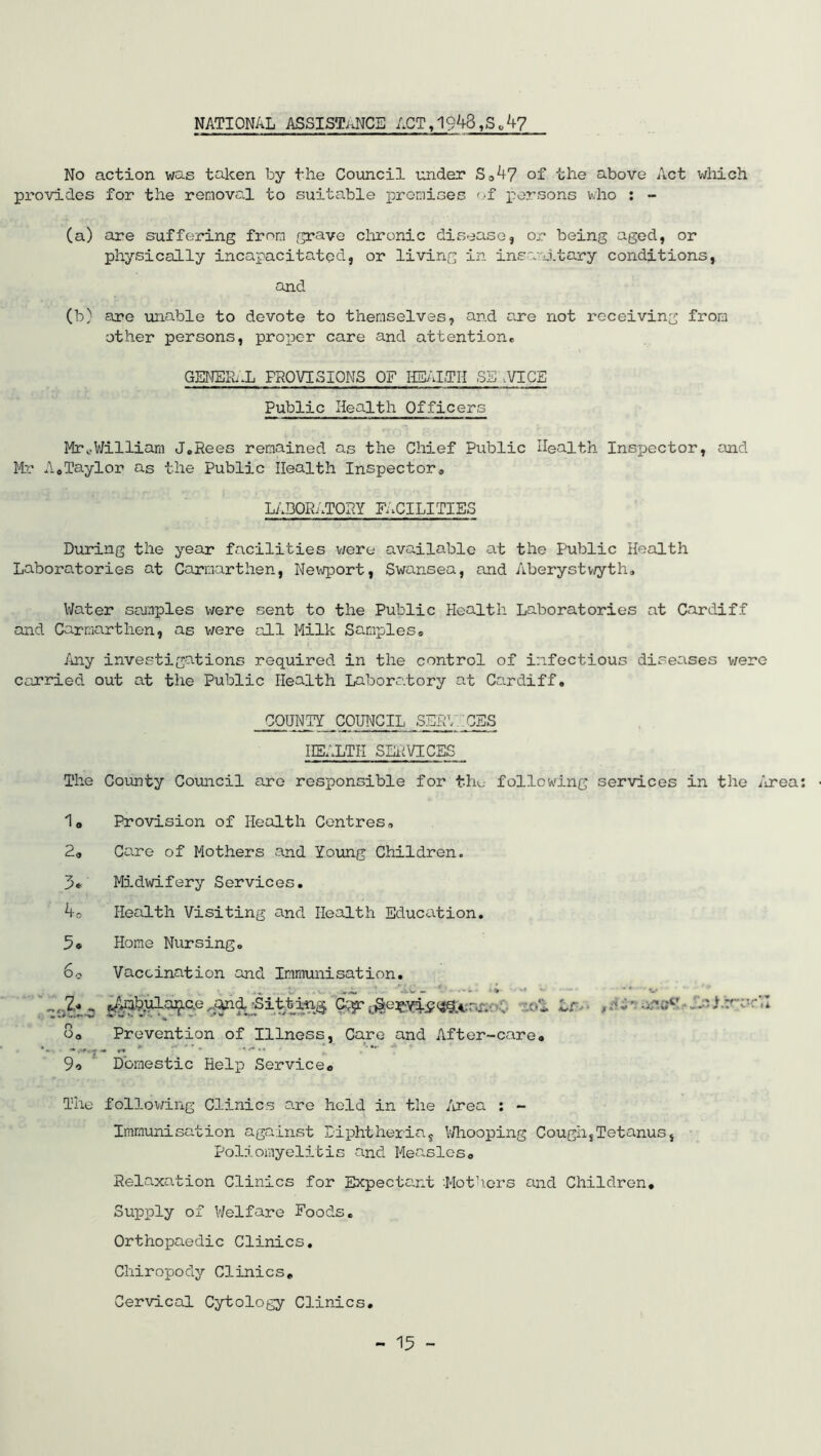 NATIONAL ASSISTANCE ACT,1948,S * 47 No action was taken by the Council under So 47 of the above Act which provides for the removal to suitable promises of persons who : - (a) are suffaring from g:rave chronic disease, or being aged, or physically incapacitated, or living in insanitary conditions, and (b) are unable to devote to themselves, and are not receiving from other persons, proper care and attention* GENERAL PROVISIONS OF HEALTH SE .VICE Public Health Officers Mrv.William J.Rees remained as the Chief Public Health Inspector, and Mr A.Taylor as the Public Health Inspector* LABORATORY FACILITIES During the year facilities were available at the Public Health Laboratories at Carmarthen, Newport, Swansea, and Aberystwyth* Water samples were sent to the Public Health Laboratories at Cardiff and Carmarthen, as were all Milk Samples* Any investigations required in the control of infectious diseases were carried out at the Public Health Laboratory at Cardiff* COUNTY COUNCIL SERVICES IIEALTI-I SERVICES The County Council are responsible for the following services in the Area 1a Provision of Health Centres* 2„ Care of Mothers and Young Children. 3* Midwifery Services. ko Health Visiting and Health Education. 5® Home Nursing* So Vaccination and Immunisation. •• a>mbulap.c.e ..^dgSitting Cc^.^e^-yip^.: .,. . oil o0 Prevention of Illness, Care and After-care® -.-T- « ' 9o Domestic Help Service« Lr-- ,A*tia!iOQ The following Clinics are held in the Area : - Immunisation against Diphtheria, Whooping Cough,Tetanus, Poliomyelitis and Measles0 Relaxation Clinics for Expectant ’.Mothers and Children. Supply of Welfare Foods. Orthopaedic Clinics. Chiropody Clinics. Cervical Cytology Clinics. -m J.vVvH li