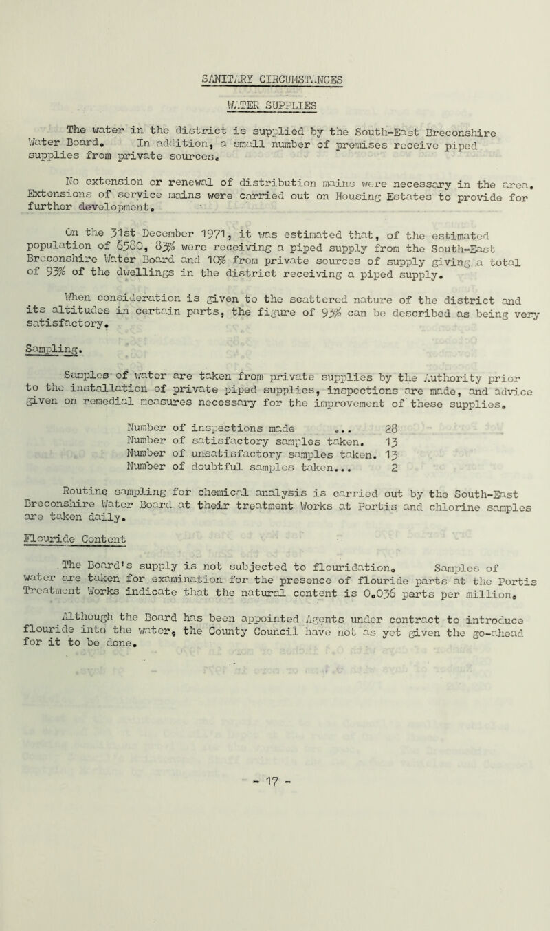 SANITARY CIRCUMSTANCES W,.TEB SUPPLIES The water in the district is supplied by the South-East Breconshire Water Board, In addition, a small number of premises receive piped supplies from private sources* No extension or renewal of distribution mains were necessary in the area. Extensions of service mains were carried out on Housing Estates to provide for further development. On the 31st December 1971, it was estimated that, of the estimated population of S5o0, Qy/0 were receiving a piped supply from the South-East Breconshire Water Board and 10% from private sources of supply giving a total of 93% of the dwellings in the district receiving a piped supply. When consideration is given to the scattered nature of the district and its altituaes in certain parts, the figure of 93% can be described as being very satisfactory. Sampling. Samples of water are taken from private supplies by the Authority prior to the installation of private piped supplies, inspections are made, and advice given on remedial measures necessary for the improvement of these supplies. Number of inspections made „.. 28 Number of satisfactory samples taken. 13 Number of unsatisfactory samples taken. 13 Number of doubtful samples taken... 2 Routine sampling for chemical analysis is carried out by the South-East Breconshire Water Board at their treatment Works at Portis and chlorine samples are taken daily. ■Flouride Content The Board1s supply is not subjected to flouridation, Samples of water are taken for examination for the presence of flouride parts at the Portis Treatment Works indicate that the natural content is 0,036 parts per million. Although the Board has been appointed Agents under contract to introduce flouride into the water9 the County Council have not as yet given the go-ahead for it to be done.