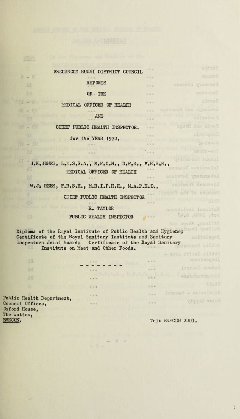 REP CRTS OF THE MEDICAL OFFICER OF HEALTH AND CHEF PUBLIC HEALTH INSPECTOR, for the YEAR 1972. J.K*JONES, L.M.S.S.A., M.F.C.M., D.P.H., F.R.S.E,, MEDICAL OFFICER OF HEALTH W.J. REES, F.B.S.H., M.R.I.P.H.H., M.A.P.H.I., CHIEF PUBLIC HEALTH INSPECT® R. TAYLOR PUBLIC HEALTH EXPECT OR Diploma of the Royal Institute of Public Health and Hygiene; Certificate of the Royal Sanitary Institute and Sanitary Inspectors Joint Board; Certificate of the Royal Sanitary Institute on Meat and Other Foods. Public Health Department, Council Offices, Oxford House, The Watt on, BRECON. Tels BRECON 2201.