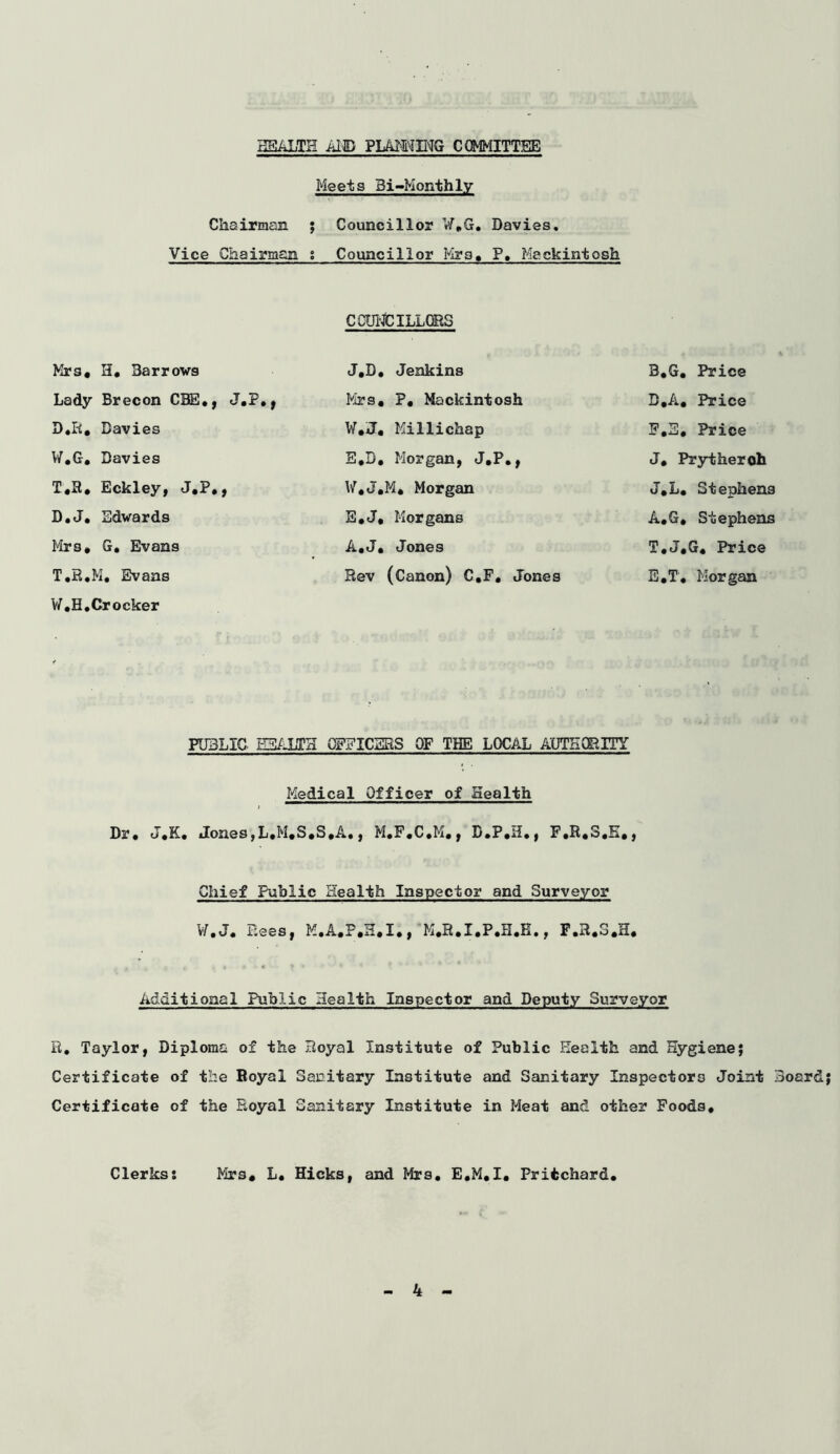 HEALTH AID FLAMING COMMITTEE Meets Bi-Monthly Chairman ; Councillor W.G. Davies. Vice Chairman s Councillor Mrs, P, Mackintosh COUNCILLORS Mrs, H. Barrows J,B. Jenkins B.G. Price Lady Brecon CBS*, J.P., Mrs, P, Mackintosh D.A, Price D*R, Davies W*J« Millichap F,S, Price W.G. Davies E.D, Morgan, J.P., J. Prytheroh T*R, Eckley, J*P*, W*J,M* Morgan J.L. Stephens D.J. Edwards E.J, Morgans A.G, Stephens Mrs* G. Evans A.J, Jones T,J,G* Price T.R.M, Evans W,H.Crocker Rev (Canon) C.F, Jones E.T, Morgan PUBLIC HEALTH OFFICERS OF THE LOCAL AUTHORITY Medical Officer of Health Dr* J,K, Jones,L,M,S,S,A., M.F.C.M., F.R,3,K,, Chief Public Health Inspector and Surveyor W. J. Bees, M,A,P.H,I,, M*R*I*P*H*E., F,R«S,H, Additional Public Health Inspector and Deputy Surveyor R, Taylor, Diploma of the Royal Institute of Public Health and Hygiene; Certificate of the Royal Sanitary Institute and Sanitary Inspectors Joint Board Certificate of the Royal Sanitary Institute in Meat and other Foods* Clerks: Mrs* L. Hicks, and Mrs. E*M*I* Pritchard.