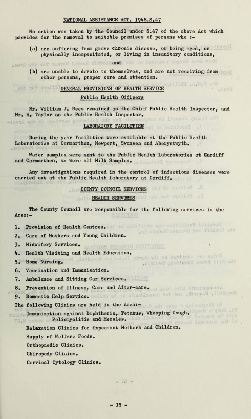 NATIONAL ASSISTANCE ACT, 1948,S.47 No action was taken by the Council under S.47 of the above Act which provides for the removal to suitable premises of persons who (a) are suffering from grave coronic disease, or being aged, or physically incapacitated, or living in insanitary conditions, and 00 are unable to devote to themselves, and are not receiving from other persons, proper care and attention. GENERAL PROVISIONS OF HEALTH SERVICE Public Health Officers Mr. William J. Rees remained as the Chief Public Health Inspector, and Mr. A. Taylor as the Public Health Inspector. LABORATORY FACILITIES During the year fcailities were available at the Public Health Laboratories at Carmarthen, Newport, Swansea and Aberystwyth. Water samples were sent to the Public Health Laboratories at Cardiff and Carmarthen, as were all Milk Samples. Any investigations required in the control of infectious diseases were carried out at the Public Health Laboratory at Cardiff, COUNTY COUNCIL SERVICES HEALTH SERVICES The County Council are responsible for the following services in the Area: - 1. Provision of Health Centres. 2. Care of Mothers and Young Children. 3. Midwifery Services, 4. Health Visiting and Health Education, 5. Home Nursing, 6. Vaccination and Immunisation, 7. Ambulance and Sitting Car Services, 8. Prevention of Illness, Care and After-care, 9. Domestic Help Service, The following Clinics are held in the Area:- Immunisation against Diphtheria, Tetanus, Whooping Cough, Poliomyelitis and Measles. Relaxation Clinics for Expectant Mothers and Children. Supply of Welfare Foods. Orthopaedic Clinics. Chiropody Clinics. Cervical Cytology Clinics.