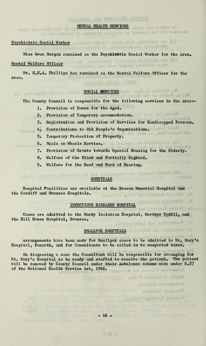 MENTAL HEALTH SERVICES Psychiatric Social Worker Miss Gwen Morgan remained as the Psychiatric Social Worker for the Area* Mental Welfare Officer Mr. K.H.A, Phillips has remained as the Mental Welfare Officer for the Area. SOCIAL SERVICES The County Council is responsible for the following services in the Areas- 1. Provision of Homes for the Aged. 2. Provision of Temporary Accommodation. 3. Registration and Provision of Services for Handicapped Persons. 4i Contributions to Old People’s Organisations. 5* Temporary Protection of Property. 6. Meals on Wheels Service. 7* Provision of Grants towards Special Housing for the Elderly. 8, Welfare of the Blind and Partially Sighted. 9. Welfare for the Deaf and Hard of Hearing. HOSPITALS Hospital Facilities are available at the Brecon Memorial Hospital and the Cardiff and Swansea Hospitals. INFECTIOUS DISEASES HOSPITAL Cases are admitted to the Mardy Isolation Hospital, Merthyr Tydfil, and the Hill House Hospital, Swansea, SMALLPOX HOSPITALS Arrangements have been made for Smallpox cases to be admitted to St. Mary’s Hospital, Penarth, and for Consultants to be called in to suspected cases. On diagnosing a case the Consultant will be responsible for arranging for St. Mary's Hospital to be ready and staffed to receive the patient* The patient will be removed by County Council under their Ambulance scheme made under S.27 of the National Health Service Act, 1946.