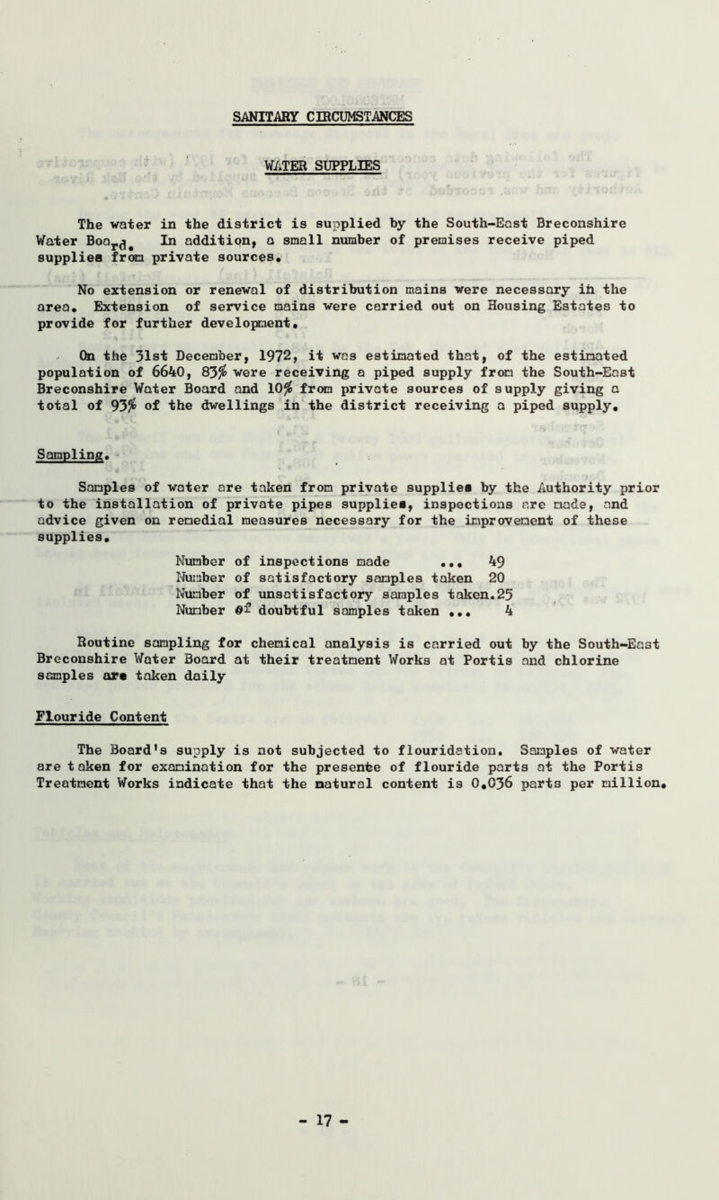 SANITARY CIRCUMSTANCES WATER SUPPLIES The water in the district is supplied by the South-East Breconshire Water Boar^ In addition, a small number of premises receive piped supplies from private sources. No extension or renewal of distribution mains were necessary in the area. Extension of service mains were carried out on Housing Estates to provide for further development• On the 31st December, 1972, it was estimated that, of the estimated population of 6640, 83$ were receiving a piped supply from the South-East Breconshire Water Board and 10$ from private sources of supply giving a total of 93$ of the dwellings in the district receiving a piped supply. 1**1 ^ S> • ' Sampling. Samples of water are taken from private supplier by the Authority prior to the installation of private pipes supplies, inspections are made, and advice given on remedial measures necessary for the improvement of these supplies. Number of inspections made ... 49 Number of satisfactory samples taken 20 Number of unsatisfactory samples taken.25 Number ©£ doubtful samples taken ... 4 Routine sampling for chemical analysis is carried out by the South-East Breconshire Water Board at their treatment Works at Portis and chlorine samples are taken daily Flouride Content The Board's supply is not subjected to flouridation. Samples of water are taken for examination for the presente of flouride parts at the Portis Treatment Works indicate that the natural content is 0,036 parts per million.