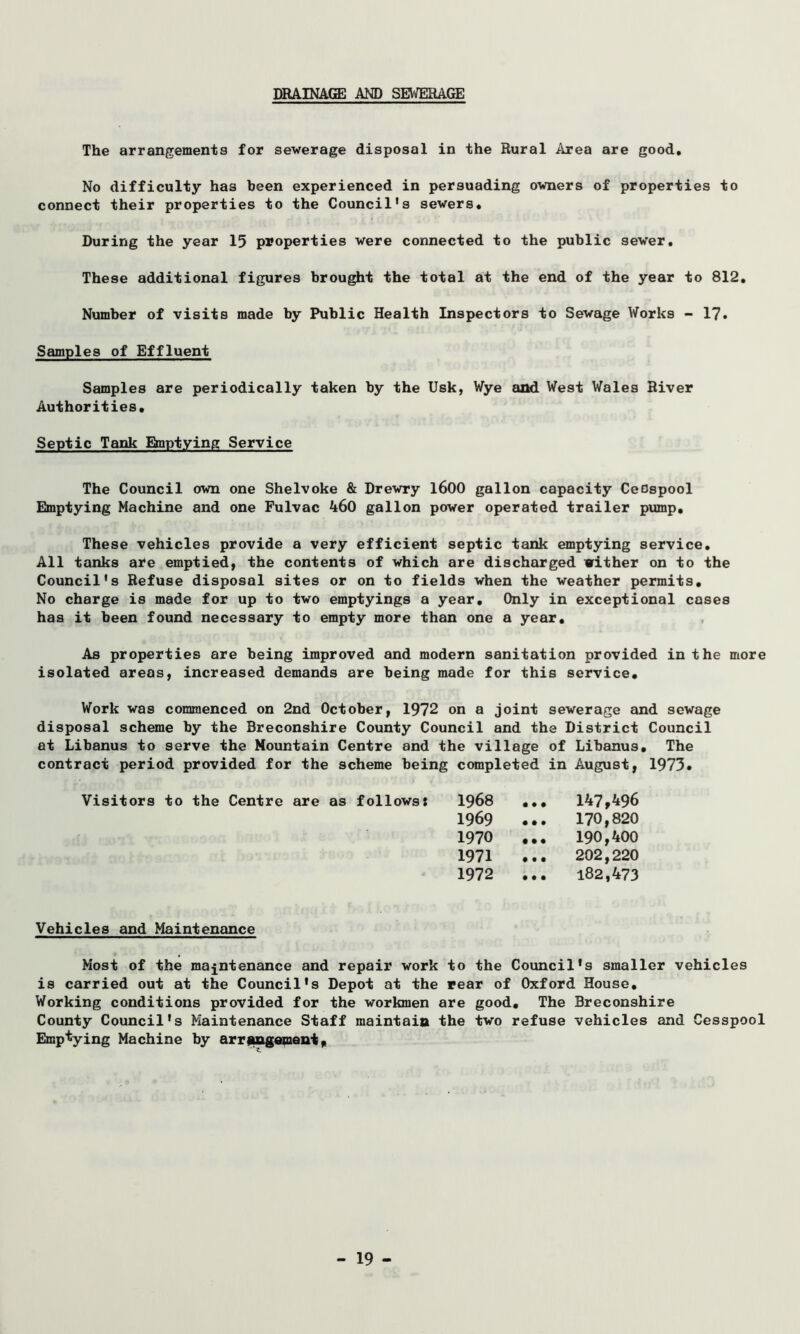 DRAINAGE AND SEWERAGE The arrangements for sewerage disposal in the Rural Area are good. No difficulty has been experienced in persuading owners of properties to connect their properties to the Council's sewers. During the year 15 properties were connected to the public sewer. These additional figures brought the total at the end of the year to 812, Number of visits made by Public Health Inspectors to Sewage Works - 17. Samples of Effluent Samples are periodically taken by the Usk, Wye and West Wales River Authorities, Septic Tank Emptying Service The Council own one Shelvoke & Drewry 1600 gallon capacity CeDspool Emptying Machine and one Fulvac 460 gallon power operated trailer pump. These vehicles provide a very efficient septic tank emptying service. All tanks are emptied, the contents of which are discharged wither on to the Council's Refuse disposal sites or on to fields when the weather permits. No charge is made for up to two emptyings a year. Only in exceptional coses has it been found necessary to empty more than one a year. As properties are being improved and modern sanitation provided in the more isolated areas, increased demands are being made for this service. Work was commenced on 2nd October, 1972 on a joint sewerage and sewage disposal scheme by the Breconshire County Council and the District Council at Libanus to serve the Mountain Centre and the village of Libanus, The contract period provided for the scheme being completed in August, 1973. Visitors to the Centre are as follows: 1968 ,., 147,496 1969 ... 170,820 1970 ... 190,400 1971 ... 202,220 1972 ... 182,473 Vehicles and Maintenance Most of the maintenance and repair work to the Council's smaller vehicles is carried out at the Council's Depot at the rear of Oxford House, Working conditions provided for the workmen are good. The Breconshire County Council's Maintenance Staff maintain the two refuse vehicles and Cesspool Emptying Machine by arrangement,