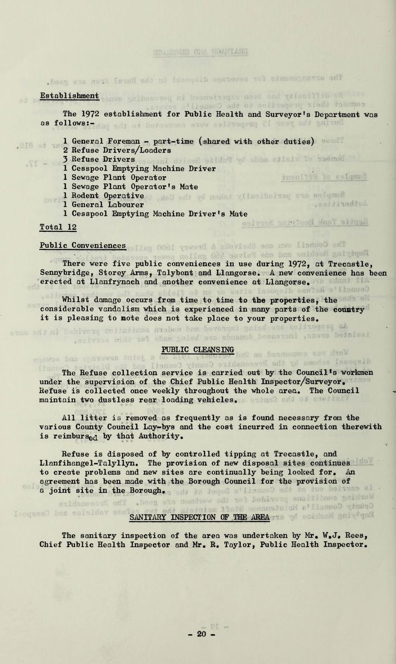 Establishment The 1972 establishment for Public Health and Surveyor’s Department was as follows:- 1 General Foreman - part-time (shared with other duties) 2 Refuse Drivers/Loaders 3 Refuse Drivers 1 Cesspool Emptying Machine Driver 1 Sewage Plant Operator 1 Sewage Plant Operator's Mate 1 Rodent Operative 1 General Labourer 1 Cesspool Emptying Machine Driver's Mate Total 12 Public Conveniences There were five public conveniences in use during 1972, at Trecastle, Sennybridge, Storey Arms, Talybont and Llangorse. A new convenience has been erected at Llanfrynach and another convenience at Llangorse* Whilst damage occurs from time to time to the properties, the considerable vandalism which is experienced in many parts of the country it is pleasing to note does not take place to your properties. PUBLIC CLEANSING The Refuse collection service is carried out by the Council*s workmen under the supervision of the Chief Public Health Inspector/Surveyor, Refuse is collected once weekly throughout the whole area. The Council maintain two dustless rear loading vehicles. All litter is removed os frequently as is found necessary from the various County Council Lay-bys and the cost incurred in connection therewith is reimbursed by that Authority. Refuse is disposed of by controlled tipping at Trecastle, and Llanfihangel-Talyllyn. The provision of new disposal sites continues to create problems and new sites are continually being looked for. An agreement has been made with the Borough Council for the provision of a joint site in the Borough, SANITARY INSPECTION OF THE AREA The sanitary inspection of the area was undertaken by Mr. W.J, Rees, Chief Public Health Inspector and Mr. R. Taylor, Public Health Inspector.
