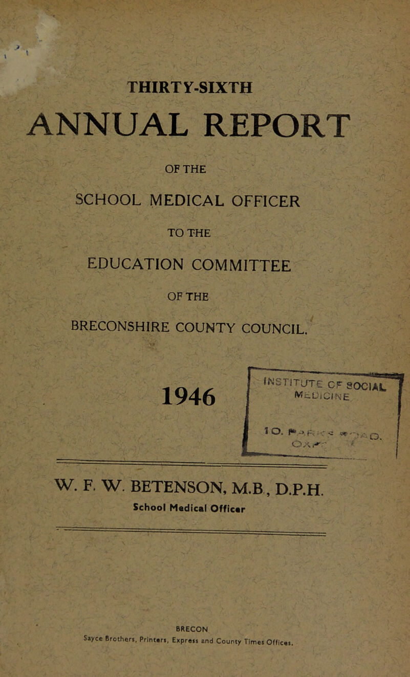 THIRTY-SIXTH ANNUAL REPORT OF THE SCHOOL MEDICAL OFFICER TO THE EDUCATION COMMITTEE OF THE BRECONSHIRE COUNTY COUNCIL. W. F. W. BETENSON, M.B, D.P.H. School Madical Officar BRECON Sayce Brothers, Printers, Express and County Times Offices,