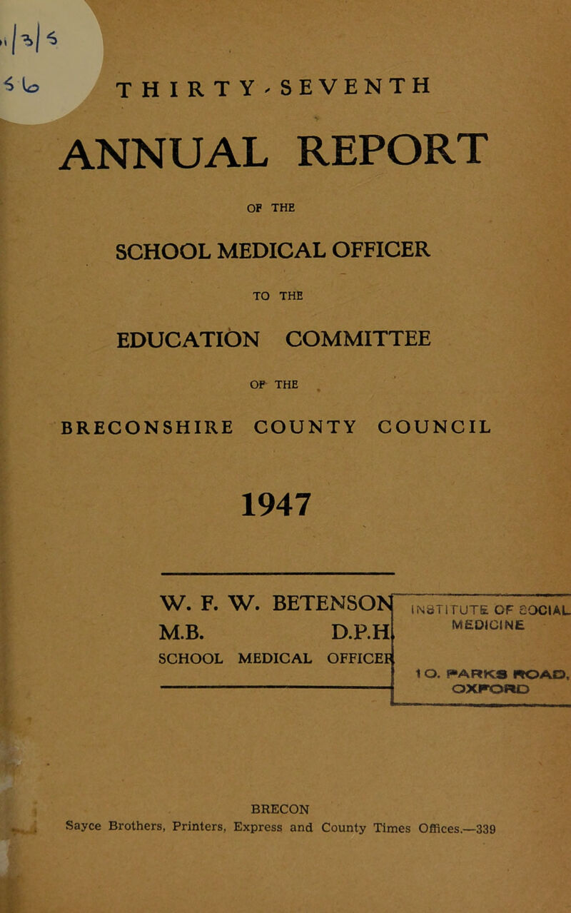 ANNUAL REPORT OF THE SCHOOL MEDICAL OFFICER TO THE EDUCATION COMMITTEE OF THE BRECONSHIRE COUNTY COUNCIL 1947 W. F. W. BETENSON M.B. D.P.H SCHOOL MEDICAL OFFICE!* INSTITUTE OF SOCIAL MEDICINE 1 O. PARKS ROAD, OXFORD BRECON Sayce Brothers, Printers, Express and County Times Offices.—339