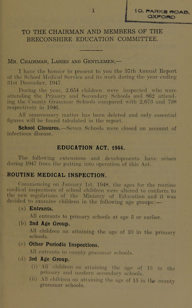 1 O. !“ARKa fiOAO, OXFORD TO THE CHAIRMAN AND MEMBERS OF THE BRECONSHIRE EDUCATION COMMITTEE. Mr. Chairman, Ladies and Gentlemen,— I have the honour to present to you the 37th Annual Report of the School Medical Service and its work during the year ending 31st December, 1047. During the year, 2,654 children were inspected who were attending the Primary and Secondary Schools and 862 attend- ing the County Grammar Schools compared with 2,673 and 738 respectively in 1946. All unnecessary matter has been deleted and only essential figures will be found tabulated in the report. School Closures.—Seven Schools were closed on account of infectious disease. EDUCATION ACT, 1944. The following extensions and developments have arisen during 1947 from the putting into operation of this Act. ROUTINE MEDICAL INSPECTION. Commencing on January 1st, 1948, the ages for the routine medical inspections of school children were altered to conform to the new regulations of the Ministry of Education and it was decided to examine children in the following age groups: — (a) Entrants. All entrants to primary schools at age 5 or earlier. (b) 2nd Age Group. All children on attaining the age of 10 in the primary schools. (c) Other Periodic Inspections. All entrants to county grammar schools. (d) 3rd Age Group. (i) All children on attaining the age of 13 in the primary and modern secondary schools. (n) All children on attaining the age of 15 in the county grammar schools.