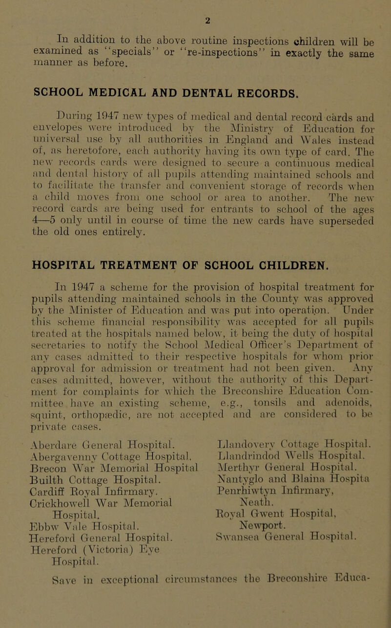 In addition to the above routine inspections children will be examined as “specials'' or “re-inspections” in exactly the same manner as before. SCHOOL MEDICAL AND DENTAL RECORDS. During 1947 new types of medical and dental record cards and envelopes were introduced by the Ministry of Education for universal use by all authorities in England and Wales instead of, as heretofore, each authority having its own type of card. The new records cards were designed to secure a continuous medical and dental history of all pupils attending maintained schools and to facilitate the transfer and convenient storage of records when a child moves from one school or area to another. The new record cards are being used for entrants to school of the ages 4—5 only until in course of time the new cards have superseded the old ones entirely. HOSPITAL TREATMENT OF SCHOOL CHILDREN. In 1947 a scheme for the provision of hospital treatment for pupils attending maintained schools in the County was approved by the Minister of Education and was put into operation. Under this scheme financial responsibility was accepted for all pupils treated at the hospitals named below, it being the duty of hospital secretaries to notify the School Medical Officer’s Department of any cases admitted to their respective hospitals for whom prior approval for admission or treatment had not been given. Any cases admitted, however, without the authority of this Depart- ment for complaints for which the Breconshire Education Com- mittee have an existing scheme, e.g., tonsils and adenoids, squint, orthopaedic, are not accepted and are considered to be private cases. Aberdare General Hospital. Abergavenny Cottage Hospital. Brecon War Memorial Hospital Builth Cottage Hospital. Cardiff Boyal Infirmary. Crickhowell War Memorial Hospital. Ebbw Vale Hospital. Hereford General Hospital. Hereford (Victoria) Eye Hospital. Save in exceptional circumstances the Breconshire Educa- Llandovery Cottage Hospital. Llandrindod Wells Hospital. Merthyr General Hospital. Nantyglo and Blaina Hospita Penrhiwtyn Infirmary, Neath. Royal Gwent Hospital, Newport. Swansea General Hospital.