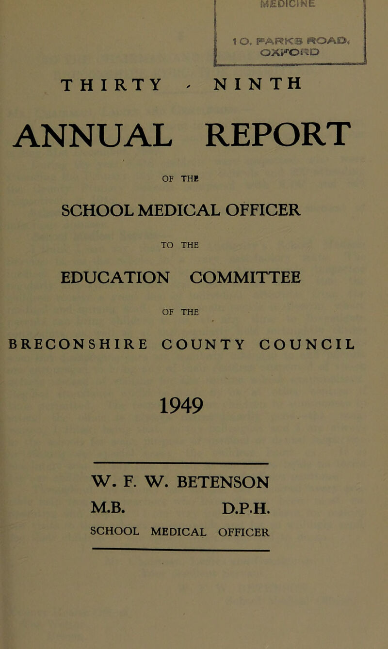 1 O. PARKS ROAD( OXFORD T H I RTY - NINTH ANNUAL REPORT OF THE SCHOOL MEDICAL OFFICER TO THE EDUCATION COMMITTEE OF THE BRECONSHIRE COUNTY COUNCIL 1949 W. F. W. BETENSON M.B. D.PH. SCHOOL MEDICAL OFFICER