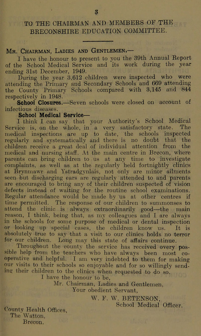 TO THE CHAIRMAN AND MEMBERS OF THE BRECONSHIRE EDUCATION COMMITTEE. Mr. Chairman, Ladies and Gentlemen,— I have the honour to present to you the 39th Annual Report of the School Medical Service and its work during the year ending 31st December, 1949. During the year 3,612 children were inspected who were attending the Primary and Secondary Schools and 669 attending the County Primary Schools compared with 3,145 and 844 respectively in 1948. School Closures.—Seven schools were closed on account of infectious diseases. School Medical Service— I think I can say that your Authority’s School Medical Service is, on the whole, in a very satisfactory state. The medical inspections are up to date, the schools inspected regularly and systematically and there is no doubt that the children receive a great deal of individual attention from the medical and nursing staff. At the main centre in Brecon, where parents can bring children to us at any time to investigate complaints, as well as at the regularly held fortnightly clinics at Brynmawr and Ystradgynlais, not only are minor ailments seen but discharging ears are regularly attended to and parents are encouraged to bring any of their children suspected of vision defects instead of waiting for the routine school examinations. Regular attendance would be made by us at other centres if time permitted. The response of our children to summonses to attend the clinic is always extraordinarily good—the main reason, I think, being that, as my colleagues and I are always in the schools for some purpose of medical or dental inspection or looking up special cases, the children know us. It is absolutely true to say that a visit to our clinics holds no terror for our children. Long may this state of affairs continue. Throughout the county the service has received overy pos- sible help from the teachers who have always been most co- operative and helpful. I am very indebted to them for making our visits to their schools so enjoyable and for so willingly send- ing their children to the clinics when requested to do so. I have the honour to be, Mr. Chairman, Ladies and Gentlemen, Your obedient Servant, W. F. W. BETENSON, School Medical Officer. ( ounty Health Offices, The Watton, Brecon.