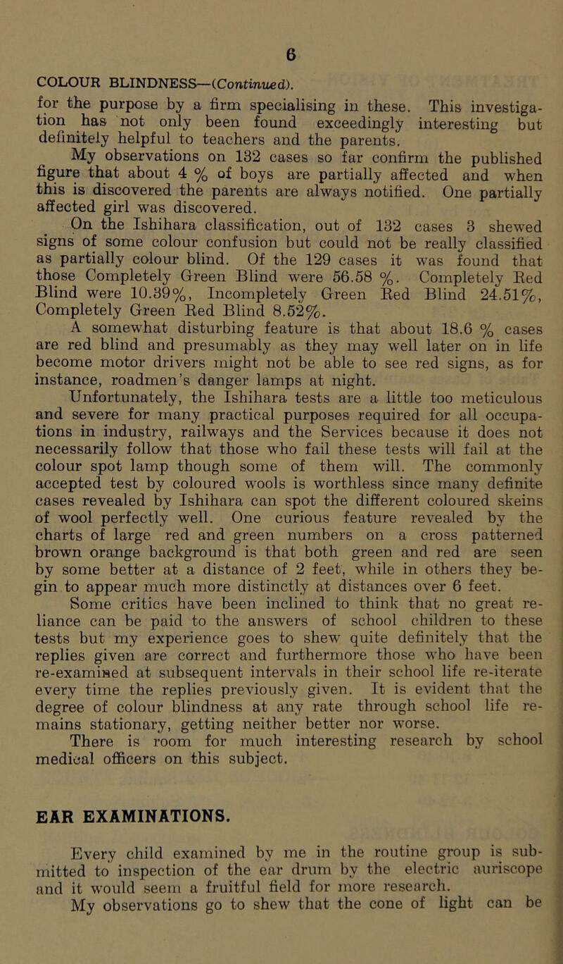 COLOUR BLINDNESS— (Continued). for the purpose by a firm specialising in these. This investiga- tion has not only been found exceedingly interesting but definitely helpful to teachers and the parents. My observations on 132 cases so far confirm the published figure that about 4 % of boys are partially affected and when this is discovered the parents are always notified. One partially affected girl was discovered. On the Ishihara classification, out of 132 cases 3 shewed signs of some colour confusion but could not be really classified as partially colour blind. Of the 129 cases it was found that those Completely Green Blind were 56.58 %. Completely Red Blind were 10.39%, Incompletely Green Red Blind 24.51%, Completely Green Red Blind 8.52%. A somewhat disturbing feature is that about 18.6 % cases are red blind and presumably as they may well later on in life become motor drivers might not be able to see red signs, as for instance, roadmen’s danger lamps at night. Unfortunately, the Ishihara tests are a little too meticulous and severe for many practical purposes required for all occupa- tions in industry, railways and the Services because it does not necessarily follow that those who fail these tests will fail at the colour spot lamp though some of them will. The commonly accepted test by coloured wools is worthless since many definite cases revealed by Ishihara can spot the different coloured skeins of wool perfectly well. One curious feature revealed bv the charts of large red and green numbers on a cross patterned brown orange background is that both green and red are seen by some better at a distance of 2 feet, while in others they be- gin to appear much more distinctly at distances over 6 feet. Some critics have been inclined to think that no great re- liance can be paid to the answers of school children to these tests but my experience goes to shew quite definitely that the replies given are correct and furthermore those who have been re-examined at subsequent intervals in their school life re-iterate every time the replies previously given. It is evident that the degree of colour blindness at any rate through school life re- mains stationary, getting neither better nor worse. There is room for much interesting research by school medical officers on this subject. EAR EXAMINATIONS. Every child examined by me in the routine group is sub- mitted to inspection of the ear drum by the electric auriscope and it would seem a fruitful field for more research. My observations go to shew that the cone of light can be