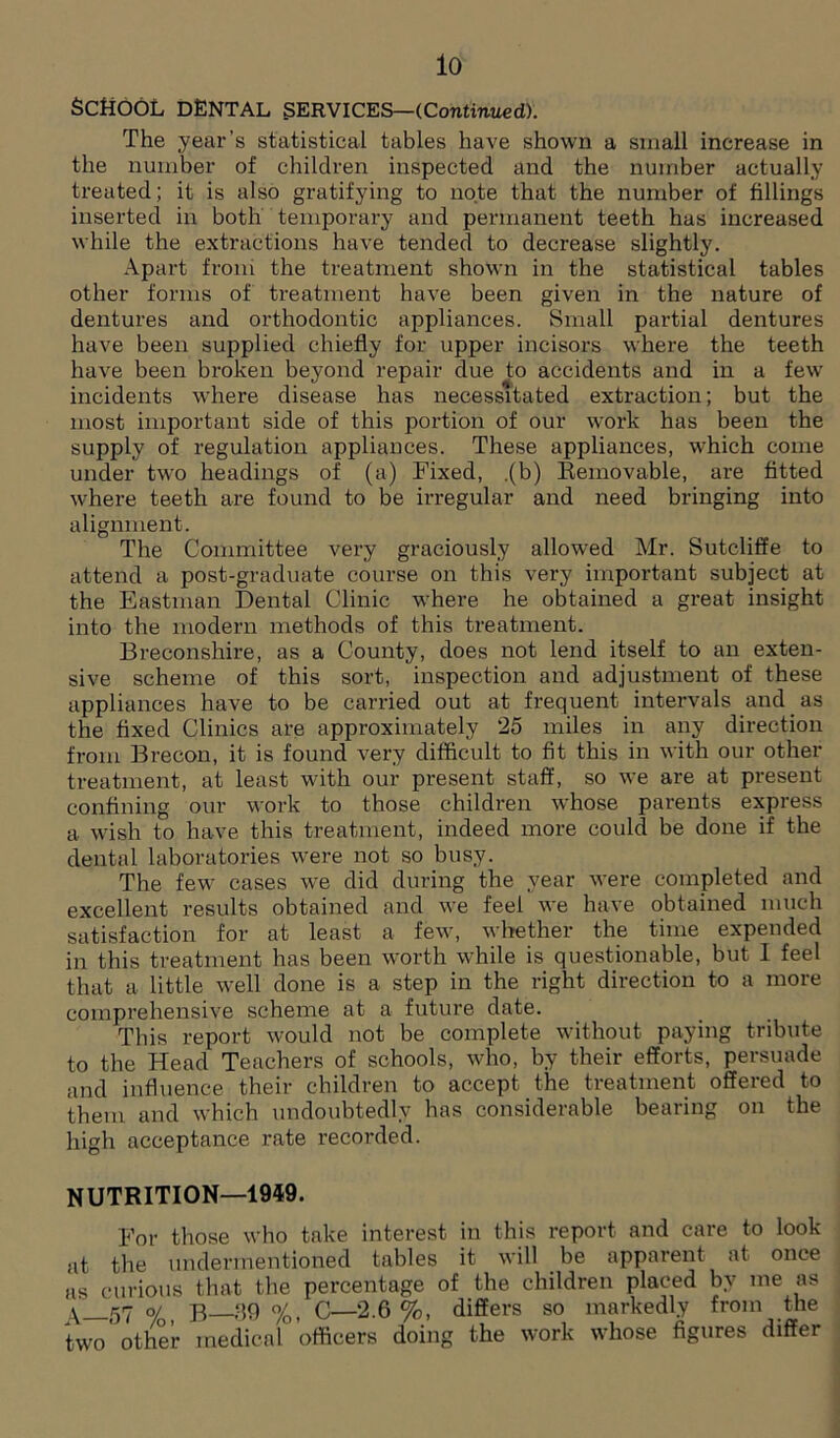 lo SCHOOL DENTAL SERVICES—(Continued). The year’s statistical tables have shown a small increase in the number of children inspected and the number actually treated; it is also gratifying to note that the number of fillings inserted in both temporary and permanent teeth has increased while the extractions have tended to decrease slightly. Apart from the treatment shown in the statistical tables other forms of treatment have been given in the nature of dentures and orthodontic appliances. Small partial dentures have been supplied chiefly for upper incisors where the teeth have been broken beyond repair due to accidents and in a few incidents where disease has necessitated extraction; but the most important side of this portion of our work has been the supply of regulation appliances. These appliances, which come under two headings of (a) Fixed, .(b) Removable, are fitted where teeth are found to be irregular and need bringing into alignment. The Committee very graciously allowed Mr. Sutcliffe to attend a post-graduate course on this very important subject at the Eastman Dental Clinic where he obtained a great insight into the modern methods of this treatment. Breconshire, as a County, does not lend itself to an exten- sive scheme of this sort, inspection and adjustment of these appliances have to be carried out at frequent intervals and as the fixed Clinics are approximately 25 miles in any direction from Brecon, it is found very difficult to fit this in with our other treatment, at least with our present staff, so we are at present confining our work to those children whose parents express a wish to have this treatment, indeed more could be done if the dental laboratories were not so busy. The few cases we did during the year were completed and excellent results obtained and we feel we have obtained much satisfaction for at least a few, whether the time expended in this treatment has been worth while is questionable, but I feel that a little well done is a step in the right direction to a more comprehensive scheme at a future date. This report would not be complete without paying tribute to the Head Teachers of schools, who, by their efforts, persuade and influence their children to accept the treatment offered to them and which undoubtedly has considerable bearing on the high acceptance rate recorded. NUTRITION—1949. For those who take interest in this report and care to look at the undermentioned tables it will be apparent at once as curious that the percentage of the children placed by me as y 57 o/ b 39 %, C—2.6 %, differs so markedly from the two'other medical ’officers doing the work whose figures differ