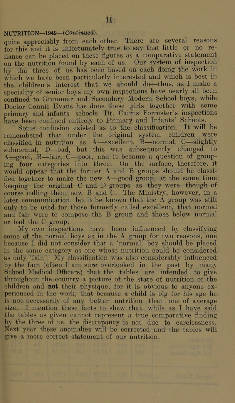 NUTRITION—1949—(Continued). quite appreciably from each other. There are several reasons for this and it is unfortunately true to say that little or no re- liance can be placed on these figures as a comparative statement on the nutrition found by each of us. Our system of inspection by the three of us has been based on each doing the work in which we have been particularly interested and which is best in the children's interest that we should do—thus, as I make a speciality of senior boys my own inspections have nearly all been confined to Grammar and Secondary Modern School boys, while Doctor Connie Evans has done these girls together with some primary and infants’ schools. Dr. Cairns Forrester’s inspections have been confined entirely to Primary and Infants’ Schools. Some confusion existed as to the classification. It will be remembered that under the original system children were classified in nutrition as A—excellent, B—normal, C—slightly subnormal, D—bad, but this was subsequently changed to A—good, B—fair, C—poor, and it became a question of group- ing four categories into three. On the surface, therefore, it would appear that the former A and B groups should be classi- fied together to make the new A—good group, at the same time keeping the original C and D groups as they were, though of course calling them now B and C. The Ministry, however, in a later communication, let it be known that the A group was still only to be used for those formerly called excellent, that normal and fair were to compose the B group and those below normal or bad the C group. My own inspections have been influenced by classifying some of the normal boys as in the A group for two reasons, one because I did not consider that a ‘normal’ boy should be placed in the same category as one whose nutrition could be considered as only ‘fair.’ Mv classification was also considerably influenced by the fact (often I am sure overlooked in the past by many School Medical Officers) that the tables are intended to give throughout the country a picture of the state of nutrition of the children and not their physique, for it is obvious to anyone ex- perienced in the work, that because a child is big for his age he is not necessarily of any better nutrition than one of average size. I mention these facts to shew that, while as I have said the tables as given cannot represent a true comparative finding by the three of us, the discrepancy is not due to carelessness. Next year these anomalies will be corrected and the tables will give a more correct statement of our nutrition.