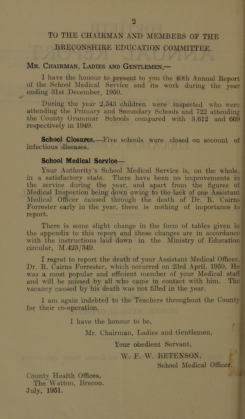 9 TO THE CHAIRMAN AND MEMBERS OF THE BRECONSHIRE EDUCATION COMMITTEE. Mr. Chairman, Ladies and Gentlemen— I have the honour to .present to you the 40th Annual Report of the School Medical Service and its work during the year ending 81st December, 1950. During the year 2,548 children were inspected who were attending the Primary and Secondary Schools and 722 attending the County Grammar Schools compared with 8,612 and 669 i respectively in 1949. School Closures.—Five schools were closed on account of infectious diseases. School Medical Service— Your Authority’s School Medical Service is, on the whole, in a satisfactory state. There have been no improvements in the service during the year, and apart from the figures of 1 Medical Inspection being down owing to the lack of one Assistant Medical Officer caused through the death of Dr. R. Cairns 1 Fon-ester early in the year, there is nothing of importance to report. There is some slight change in the form of tables given in : the appendix to this report and these changes are in accordance f; with the instructions laid down in the Ministry of Education circular, M.423/349. I regret to report the death of your Assistant Medical Officer, Dr. R. Cairns Forrester, which occurred on 23rd April, 1950, Hei was a most popular and efficient member of your Medical staff and will be missed by all who came in contact with him. The' vacancy caused by his death was not filled in the year. I am again indebted to the Teachers throughout the County! for their co-operation. I have the honour to be, Mr. Chairman, Ladies and Gentlemen, Your obedient Servant, W: F. W. BETENSON, School Medical Officer. County Health Offices, The Watton, Brecon. July, 1951.