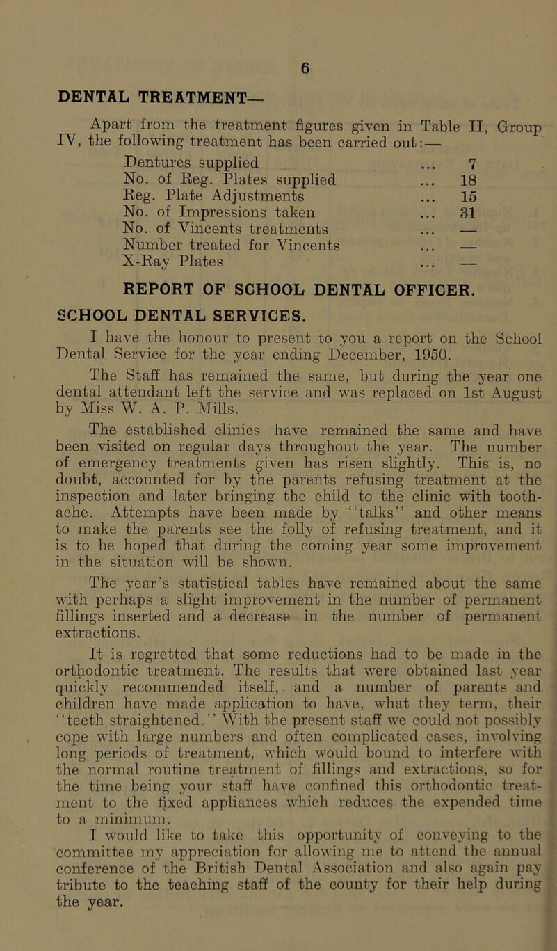 DENTAL TREATMENT— Apart from the treatment figures given in Table II, Group IV, the following treatment has been carried out: — Dentures supplied 7 No. of Reg. Plates supplied ... 18 Reg. Plate Adjustments ... 15 No. of Impressions taken ... 31 No. of Vincents treatments # # # Number treated for Vincents X-Ray Plates — REPORT OF SCHOOL DENTAL OFFICER. SCHOOL DENTAL SERVICES. I have the honour to present to you a report on the School Dental Service for the year ending December, 1950. The Staff has remained the same, but during the year one dental attendant left the service and was replaced on 1st August by Miss W. A. P. Mills. The established clinics have remained the same and have been visited on regular days throughout the year. The number of emergency treatments given has risen slightly. This is, no doubt, accounted for by the parents refusing treatment at the inspection and later bringing the child to the clinic with tooth- ache. Attempts have been made by “talks” and other means to make the parents see the folly of refusing treatment, and it is to be hoped that during the coming year some improvement in the situation will be shown. The year’s statistical tables have remained about the same with perhaps a slight improvement in the number of permanent fillings inserted and a decrease in the number of permanent extractions. It is regretted that some reductions had to be made in the orthodontic treatment. The results that were obtained last year quickly recommended itself, and a number of parents and children have made application to have, what they term, their “teeth straightened.” With the present staff we could not possibly cope with large numbers and often complicated cases, involving long periods of treatment, which would bound to interfere with the normal routine treatment of fillings and extractions, so for the time being your staff have confined this orthodontic treat- ment to the fixed appliances which reduce? the expended time to a minimum. I would like to take this opportunity of conveying to the committee my appreciation for allowing me to attend the annual conference of the British Dental Association and also again pay ti’ibute to the teaching staff of the county for their help during the year.