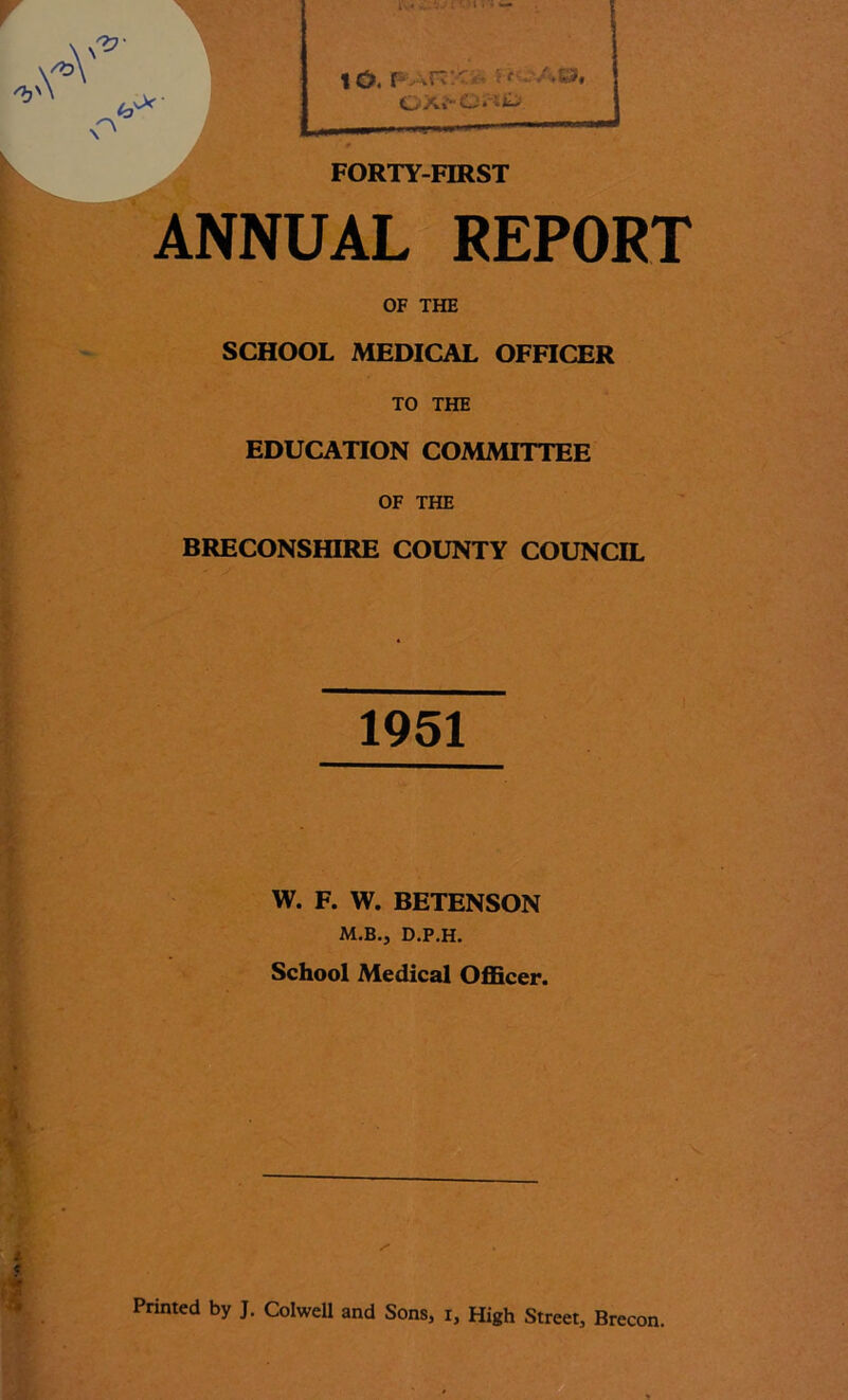 '« A •- A -A' /27- -vv- XV i> < .^'js » , I . —. f . 7 • s A©, OX»-C‘. It; FORTY-FIRST ANNUAL REPORT OF THE SCHOOL MEDICAL OFFICER TO THE EDUCATION COMMITTEE OF THE BRECONSHIRE COUNTY COUNCIL 1951 W. F. W. BETENSON M.B.j d.p.h. School Medical Officer. Printed by J. Colwell and Sons, i. High Street, Brecon.