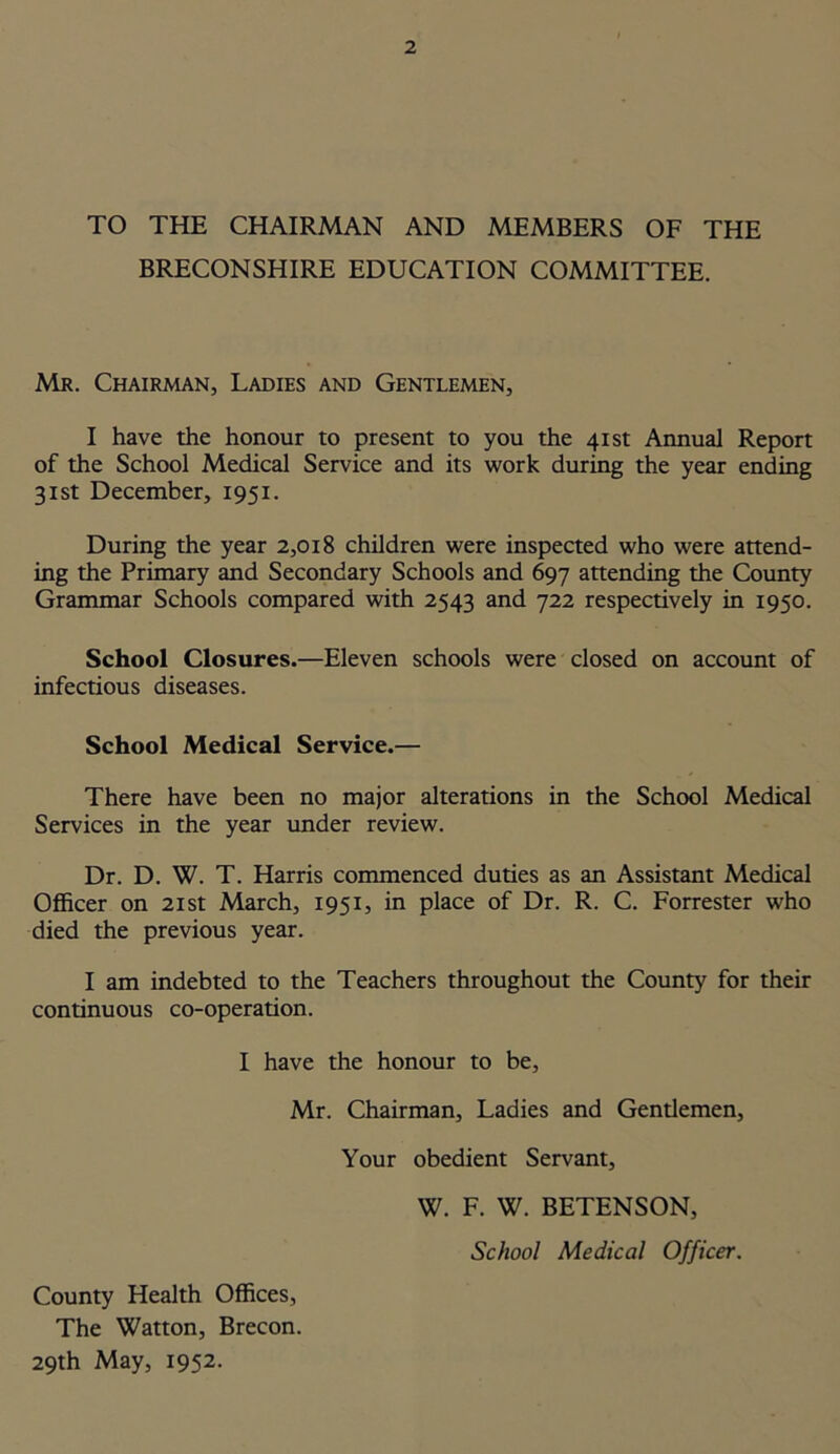 TO THE CHAIRMAN AND MEMBERS OF THE BRECONSHIRE EDUCATION COMMITTEE. Mr. Chairman, Ladies and Gentlemen, I have the honour to present to you the 41st Annual Report of the School Medical Service and its work during the year ending 31st December, 1951. During the year 2,018 children were inspected who were attend- ing the Primary and Secondary Schools and 697 attending the County Grammar Schools compared with 2543 and 722 respectively in 1950. School Closures.—Eleven schools were closed on account of infectious diseases. School Medical Service.— There have been no major alterations in the School Medical Services in the year under review. Dr. D. W. T. Harris commenced duties as an Assistant Medical Officer on 21st March, 1951, in place of Dr. R. C. Forrester who died the previous year. I am indebted to the Teachers throughout the County for their continuous co-operation. I have the honour to be, Mr. Chairman, Ladies and Gendemen, Your obedient Servant, W. F. W. BETENSON, School Medical Officer. County Health Offices, The Watton, Brecon. 29th May, 1952.