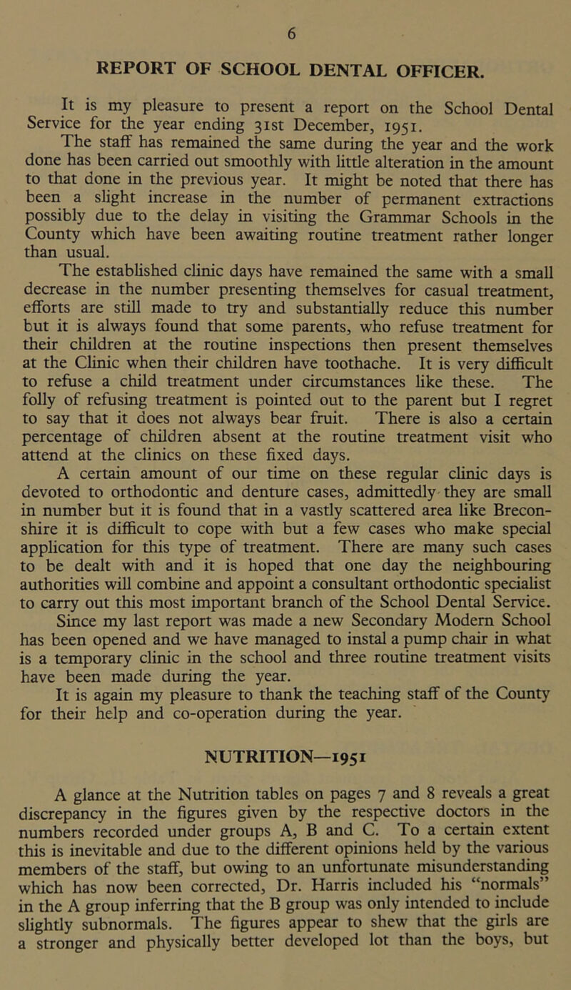 REPORT OF SCHOOL DENTAL OFFICER. It is my pleasure to present a report on the School Dental Service for the year ending 31st December, 1951. The staff has remained the same during the year and the work done has been carried out smoothly with little alteration in the amount to that done in the previous year. It might be noted that there has been a slight increase in the number of permanent extractions possibly due to the delay in visiting the Grammar Schools in the County which have been awaiting routine treatment rather longer than usual. The established clinic days have remained the same with a small decrease in the number presenting themselves for casual treatment, efforts are still made to try and substantially reduce this number but it is always found that some parents, who refuse treatment for their children at the routine inspections then present themselves at the Clinic when their children have toothache. It is very difficult to refuse a child treatment under circumstances like these. The folly of refusing treatment is pointed out to the parent but I regret to say that it does not always bear fruit. There is also a certain percentage of children absent at the routine treatment visit who attend at the clinics on these fixed days. A certain amount of our time on these regular clinic days is devoted to orthodontic and denture cases, admittedly they are small in number but it is found that in a vastly scattered area like Brecon- shire it is difficult to cope with but a few cases who make special application for this type of treatment. There are many such cases to be dealt with and it is hoped that one day the neighbouring authorities will combine and appoint a consultant orthodontic specialist to carry out this most important branch of the School Dental Service. Since my last report was made a new Secondary Modern School has been opened and we have managed to instal a pump chair in what is a temporary clinic in the school and three routine treatment visits have been made during the year. It is again my pleasure to thank the teaching staff of the County for their help and co-operation during the year. NUTRITION—1951 A glance at the Nutrition tables on pages 7 and 8 reveals a great discrepancy in the figures given by the respective doctors in the numbers recorded under groups A, B and C. To a certain extent this is inevitable and due to the different opinions held by the various members of the staff, but owing to an unfortunate misunderstanding which has now been corrected. Dr. Harris included his “normals” in the A group inferring that the B group was only intended to include slightly subnormals. The figures appear to shew that the girls are a stronger and physically better developed lot than the boys, but