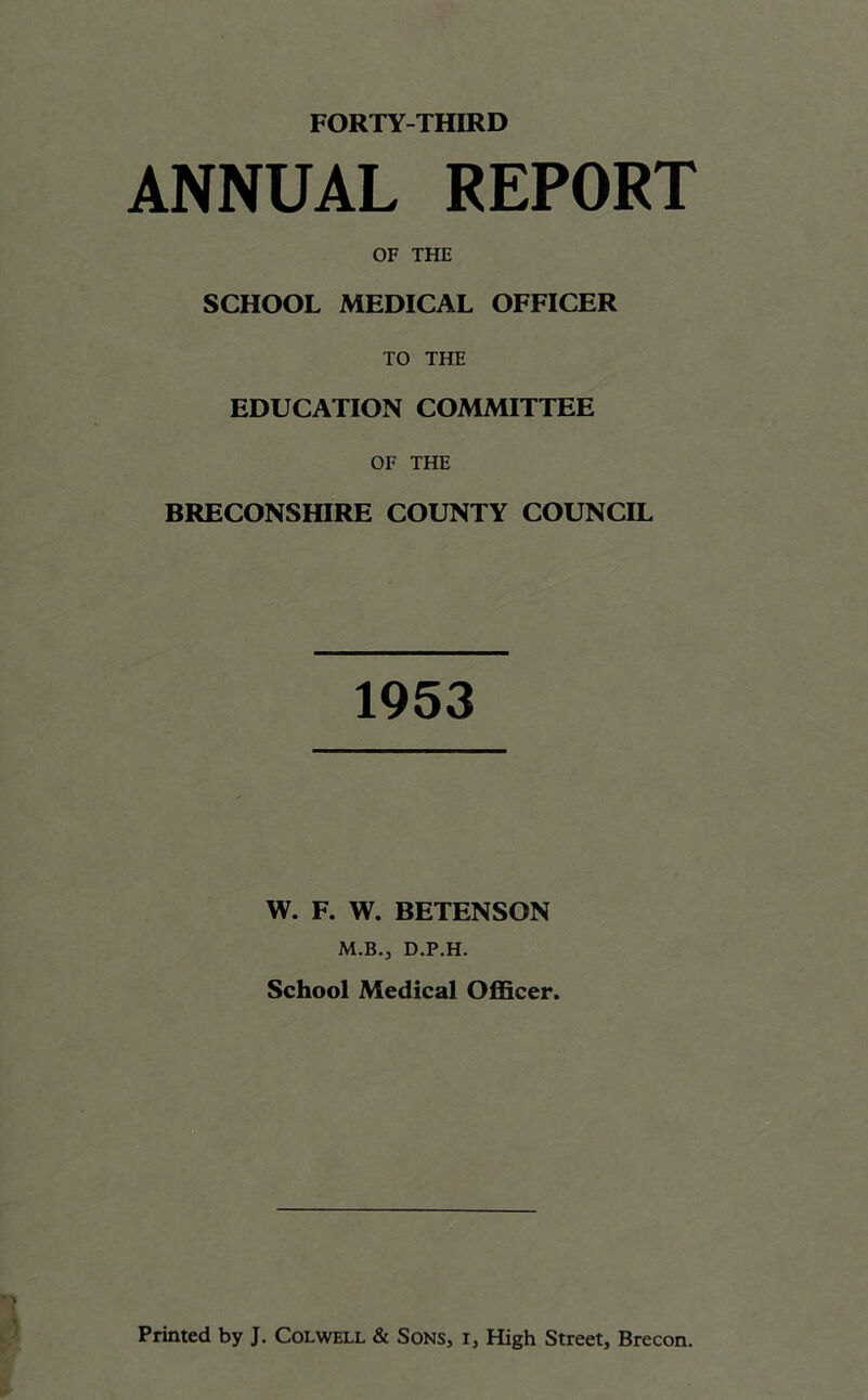 ANNUAL REPORT OF THE SCHOOL MEDICAL OFFICER TO THE EDUCATION COMMITTEE OF THE BRECONSHIRE COUNTY COUNCIL 1953 W. F. W. BETENSON M.B.j D.P.H. School Medical Officer.